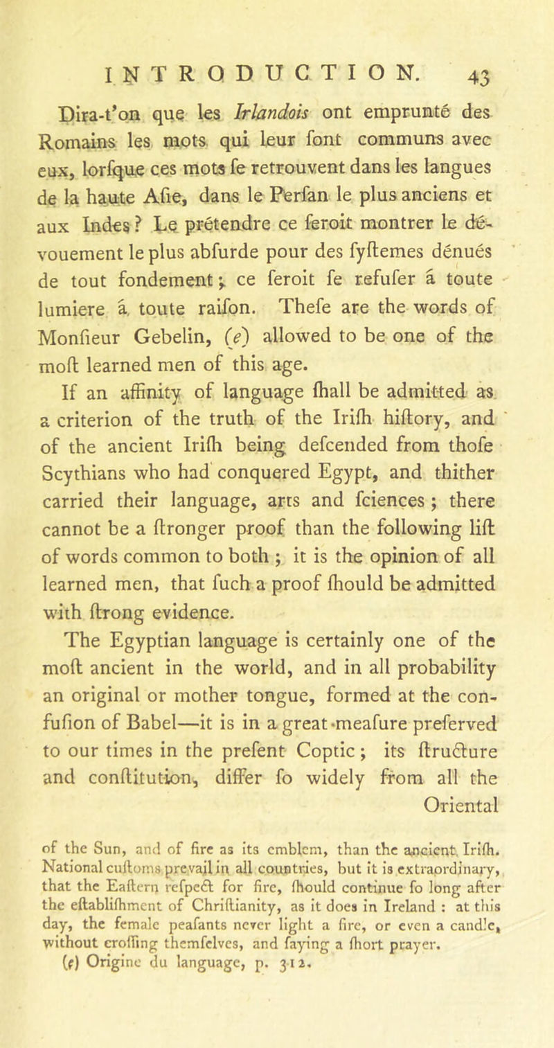 Dira-t’oa que les Irlandois ont emprunte des Romains les mots, qui lour font communs avec enx, lorfqne ces mots fe retrouvent dans les langues de la ha,u:te Afie, dans le Pterfan le plus anciens et aux Indes ? Lo pretendre ce ferok montrer le die- vouement le plus abfurde pour des fyftemes denues de tout fonderaent-^ ce feroit fe refufer a toute lumiere a, toute raifon. Thefe are the words of Monfieur Gebelin, (e) allowed to be one of the mod learned men of this age. If an affinity of language lhall be admitted as a criterion of the truth of the Iriffi hiflory, and of the ancient Iriffi being defcended from thofe Scythians who had conquered Egypt, and thither carried their language, arts and fciences; there cannot be a ftronger proof than the following lid of words common to both ; it is the opinion of all learned men, that fuch a proof ffiould be admitted with drong evidence. The Egyptian language is certainly one of the mod ancient in the world, and in all probability an original or mother tongue, formed at the con- fufion of Babel—it is in agreat-meafure preferved to our times in the prefent Coptic ; its drudlure and conditution, differ fo widely from all the Oriental of the Sun, and of fire as its emblem, than the arficlent. Irlfh. National culloms prevail iit all countries, but it is extraordinary, that the Eaftern refpeft for fire, fhould continue fo long after the eftablifhment of ChrKlianity, as it does in Ireland : at tin’s day, the female peafants never light a fire, or even a candle, without eroding themfclves, and faying a fhort prayer. (f) Originc du language, p. 312,