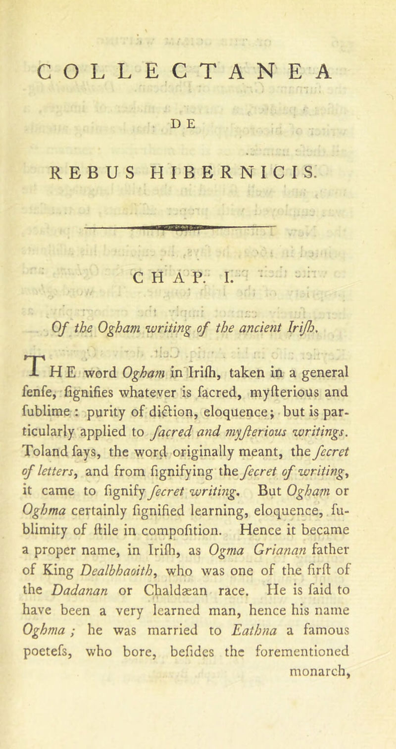 . D E REBUS HIBERNICIS. C H A P. I. - * ' “ ; ■ t ■f ■ ' ♦ • r • • r . Of the Ogham writing of the ancient Irijh, f T H E word Oghatn in Irifh, taken in a general fenfey 'fignifies whatever is facred, myfterious and fublirae : purity of diftion, eloquence; but is par- ticularly applied to facred and myjierious writings. Toland fays, the word originally meant, the fecret of letters^ and from fignifying the fecret of writing, it came to fignify fecret writing. But Ogham or Oghma certainly fignified learning, eloquence, fu- blimity of ftile in compofition. Hence it became a proper name, in Irifh, as Ogma Grianan father of King Dealbhaoith, who was one of the firft of the Dadanan or Chaldaean race. He is faid to have been a very learned man, hence his name Oghma; he was married to Eathna a famous poetefs, who bore, befides the forementioned monarch,