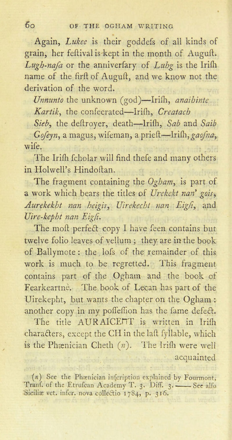 Again, Lukee is their goddefs of all kinds of grain, her feftival is'kept in the month of Augulf. Lugh-nafa or the anniverfary of Luhg is the Irifli name of the firft of Auguft, and we know not the derivation of the word. Unnimto the unknown (god)—Irilh, anaihinie Kartik^ the confecrated—Irifli, Creatacb Sieby the deflroyer, death—Irifli, Sab and Saib Gofeyn^ a magus, wifeman, a pried—Irifli, wife. The Irifli fcholar will find thefe and many others in Holwell’s Hindodan. The fragment containing the Qgham^ is part of a work which bears the titles of Urekekt naii' gois, Aurekekht nan heigh, Uirekecht nan Eigfi, and Uire-kepht nan Eigfi. The mod perfeft copy I have feen contains but twelve folio leaves of vellum ; they are in the book of Ballymote: the lofs of the remainder of this work is much to be regretted. This fragment contains part of the Ogham and the book of Fearkeartne. The book of Lecan has part of the Uirekepht, but wants the chapter on the Ogham : another copy in my pofleflion has the fame defecl. The title AURAICEHT is written in Irifli charadlers, except the CH in the lad fyllable, which is the Phasnician Cheth (77). The Irifli were well acquainted («) See the Phnsnician inscription explained by Foiirmont, Tranf. of the Etrufean Academy T. 3. DiflT. 3. See alfo Siciliae vet. infer, nova colleAio 1784, p. 316.