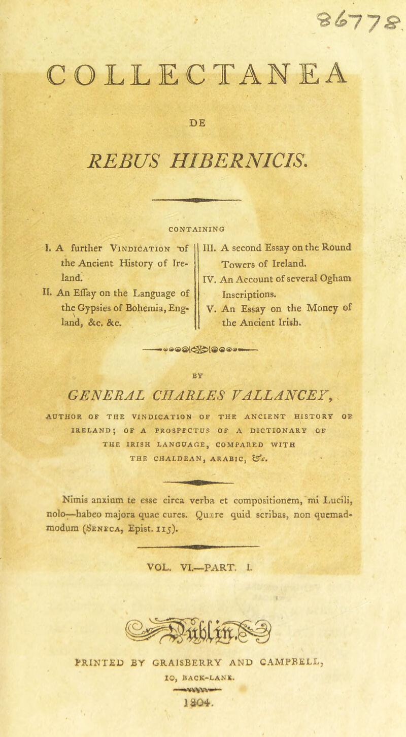 COLLECTANEA * i DE REBUS HIBERNICIS. CONTAINING I. A further Vindication -of the Ancient History of Ire- land. II. An Efiay on the Language of the Gypsies of Bohemia, Eng- land, &amp;c. &amp;c. III. A second Essay on the Round Towers of Ireland. IV. An Account of several Ogham Inscriptions. V. An Essay on the Money of the Ancient Irish. GENERAL CHARLES VALLANCEY, AUTHOR OF THE VINDICATION OF THE ANCIENT HISTORY OR IRELAND; OF A PROSPECTUS OF A DICTIONARY 0 IT THE IRISH LANGUAGE, COMPARED WITH THE CHALDEAN, ARABIC, 5SV. Nimis anxium te esse circa verba et compositionem, mi Lucili, nolo—habeo majora quae cures. Quire quid scribas, non quemad- modum (Seneca, Epist. 115). VOL. VI.—PART. I. PRINTED BY GRAISBERRY AND CAMPBELL, 10, BACK-LANK. —'VKVYV-*- iao4.