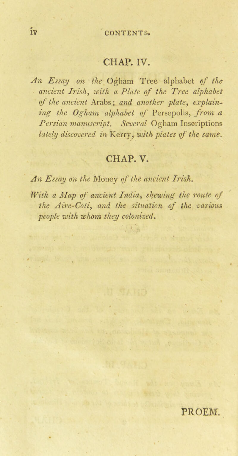 CHAP. IV. An Essay on the Ogham Tree alphabet of the ancient Irish, with a Plate of the Tree alphabet of the ancient Arabs; and another plate, explain- ing the Ogham alphabet of Persepolis, from a Persian manuscript. Several Ogham Inscriptions lately discovered in Kerry, with plates of the same. CHAP. V. An Essay on the Money of the ancient Irish. With a Map of ancient India, shewing the route of the Aire-Coti, and the situation of the various people with whom they colonized. PROEM.