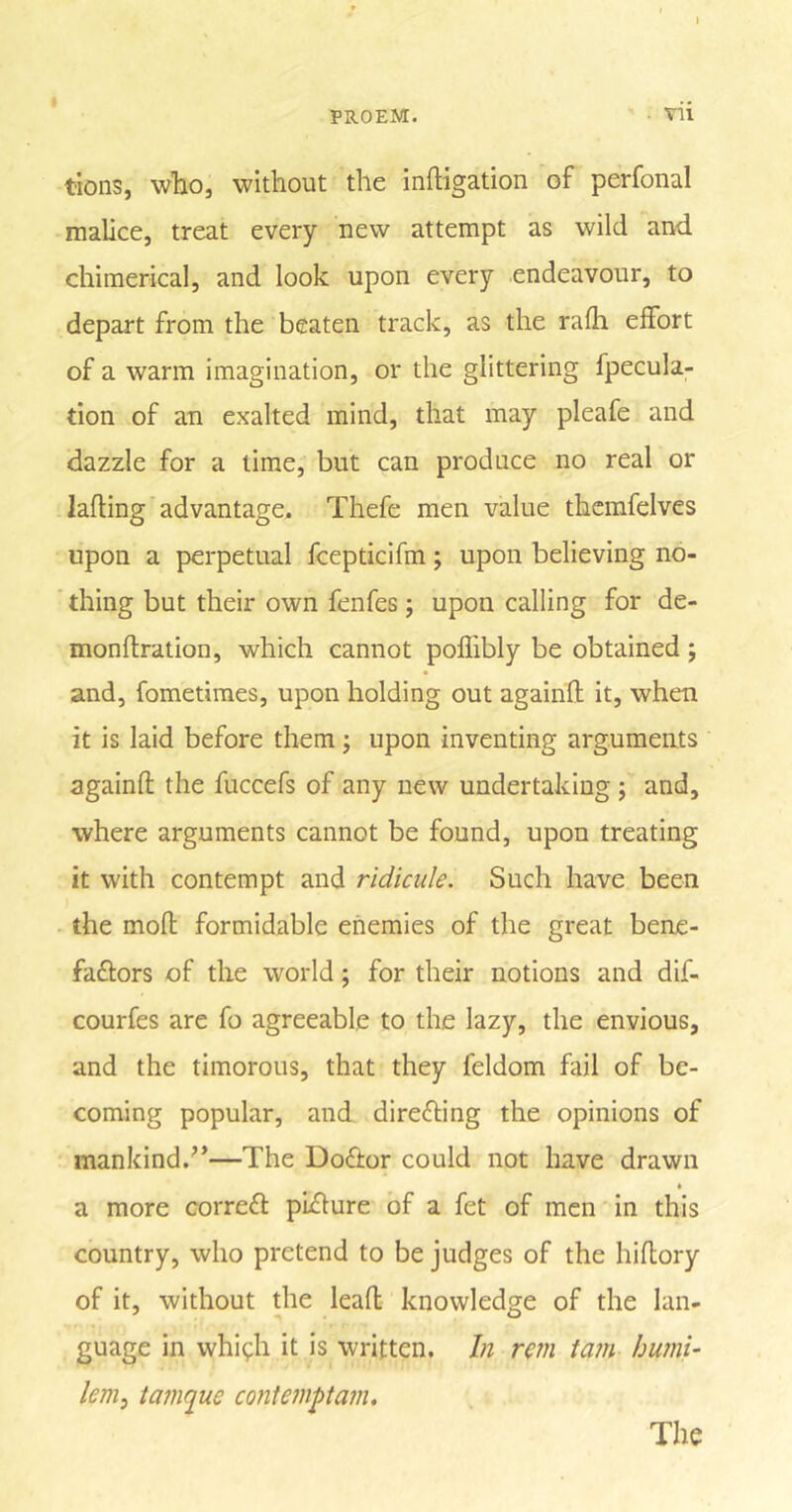 PROEM. • vii tions, who, without the irrigation of perfonal malice, treat every new attempt as wild and chimerical, and look upon every endeavour, to depart from the beaten track, as the rafh effort of a warm imagination, or the glittering fpecula- tion of an exalted mind, that may pleafe and dazzle for a lime, but can produce no real or lading advantage. Thefe men value thcmfelves upon a perpetual fcepticifm; upon believing no- thing but their own fenfes; upon calling for de- monflration, which cannot poffibly be obtained ; and, fometimes, upon holding out againd it, when it is laid before them; upon inventing arguments againfl the fuccefs of any new undertaking ; and, where arguments cannot be found, upon treating it with contempt and ridicule. Such have been the mod formidable enemies of the great bene- faftors of the world; for their notions and dif- courfes are fo agreeable to the lazy, the envious, and the timorous, that they feldom fail of be- coming popular, and dire&amp;ing the opinions of mankind.”—The Dofitor could not have drawn a more correct pndure of a fet of men in this country, who pretend to be judges of the hidory of it, without the lead knowledge of the lan- guage in whi^h it is written. In rem tain humi- lem, tamque contempt am. The