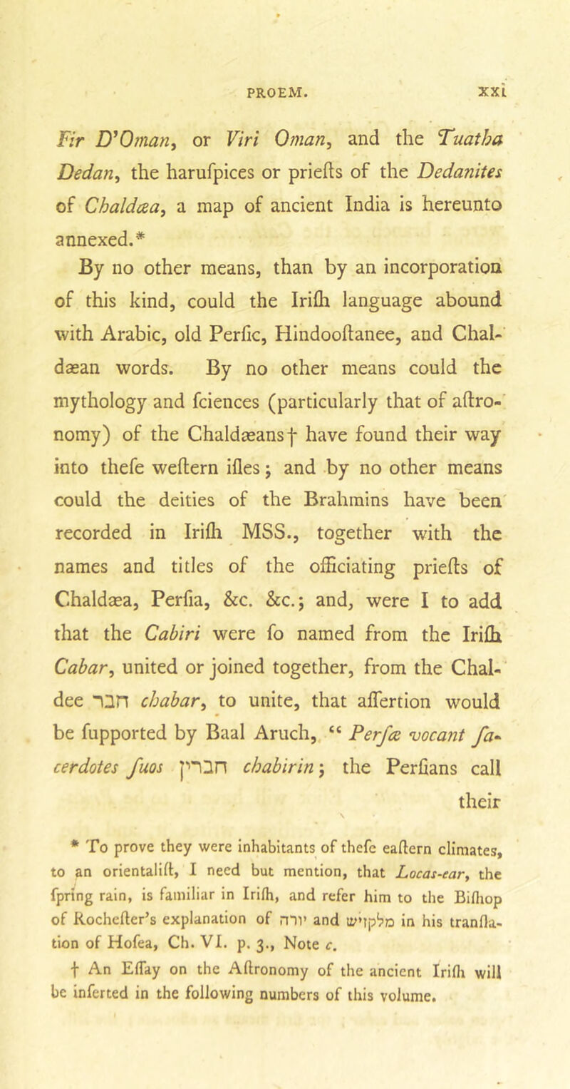 Fir D'Oman, or Viri Oman, and the Tuatha Dedan, the harufpices or priefts of the Dedanites of Chaldcea, a map of ancient India is hereunto annexed.* By no other means, than by an incorporation of this kind, could the Iriffi language abound with Arabic, old Perfic, Hindooltanee, and Chal- dasan words. By no other means could the mythology and fciences (particularly that of agro- nomy) of the Chaldteansf have found their way into thefe weflern ifles; and by no other means could the deities of the Brahmins have been recorded in Iriffi MSS., together with the names and titles of the officiating priefts of Chaldsea, Perfia, &amp;c. &amp;c.; and, were I to add that the Cabiri were fo named from the Iriffi Cabar, united or joined together, from the Chal- dee an chabar, to unite, that affertion tvould be fupported by Baal Aruch, “ Perfa vocant fa~ cerdotes fuos pQn cbabirin j the Perfians call their * To prove they were inhabitants of thefe eaftern climates, to an orientalift, I need but mention, that Locas-ear, the fprtng rain, is familiar in Irilh, and refer him to the Bifliop of Rochefter’s explanation of mi' and ty'ipbn in his tranfla- tion of Hofea, Ch. VI. p. 3., Note c. f An Eflay on the Aftronomy of the ancient Irifli will be inferted in the following numbers of this volume.