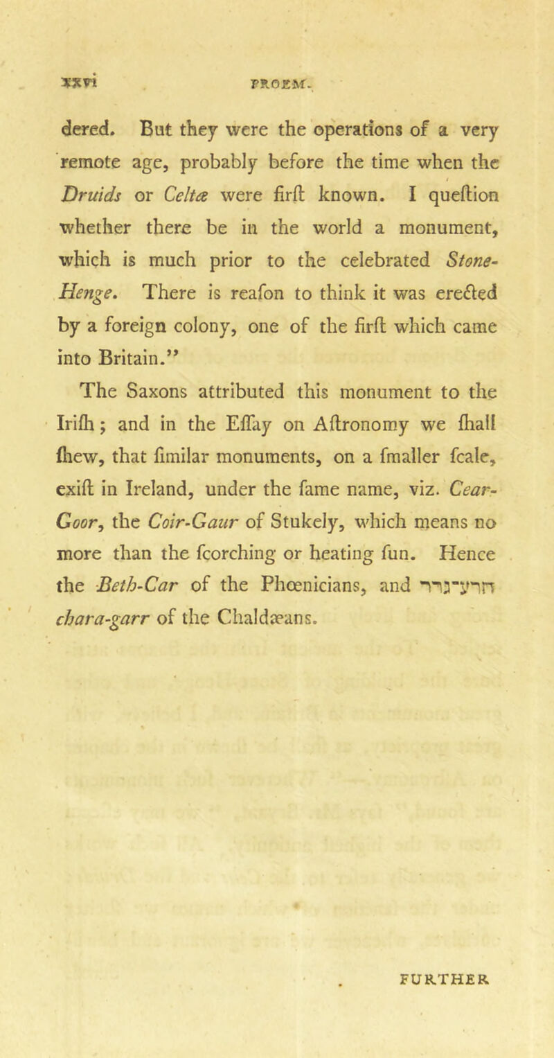 dered. But they were the operations of a very remote age, probably before the time when the Druids or Celta were firft known. I queftion whether there be in the world a monument, which is much prior to the celebrated Stone- Henge. There is reafon to think it was ere&amp;ed by a foreign colony, one of the firfl which came into Britain.’* The Saxons attributed this monument to the Irifli; and in the Elfay on Aftronomy we {hall {hew, that limilar monuments, on a fmaller fcale, exift in Ireland, under the fame name, viz. Cear- Goor, the Coir-Gaur of Stukely, which means no more than the fcorching or heating fun. Hence the Beth-Car of the Phoenicians, and TU’jnn chara-garr of the Chaldseans.