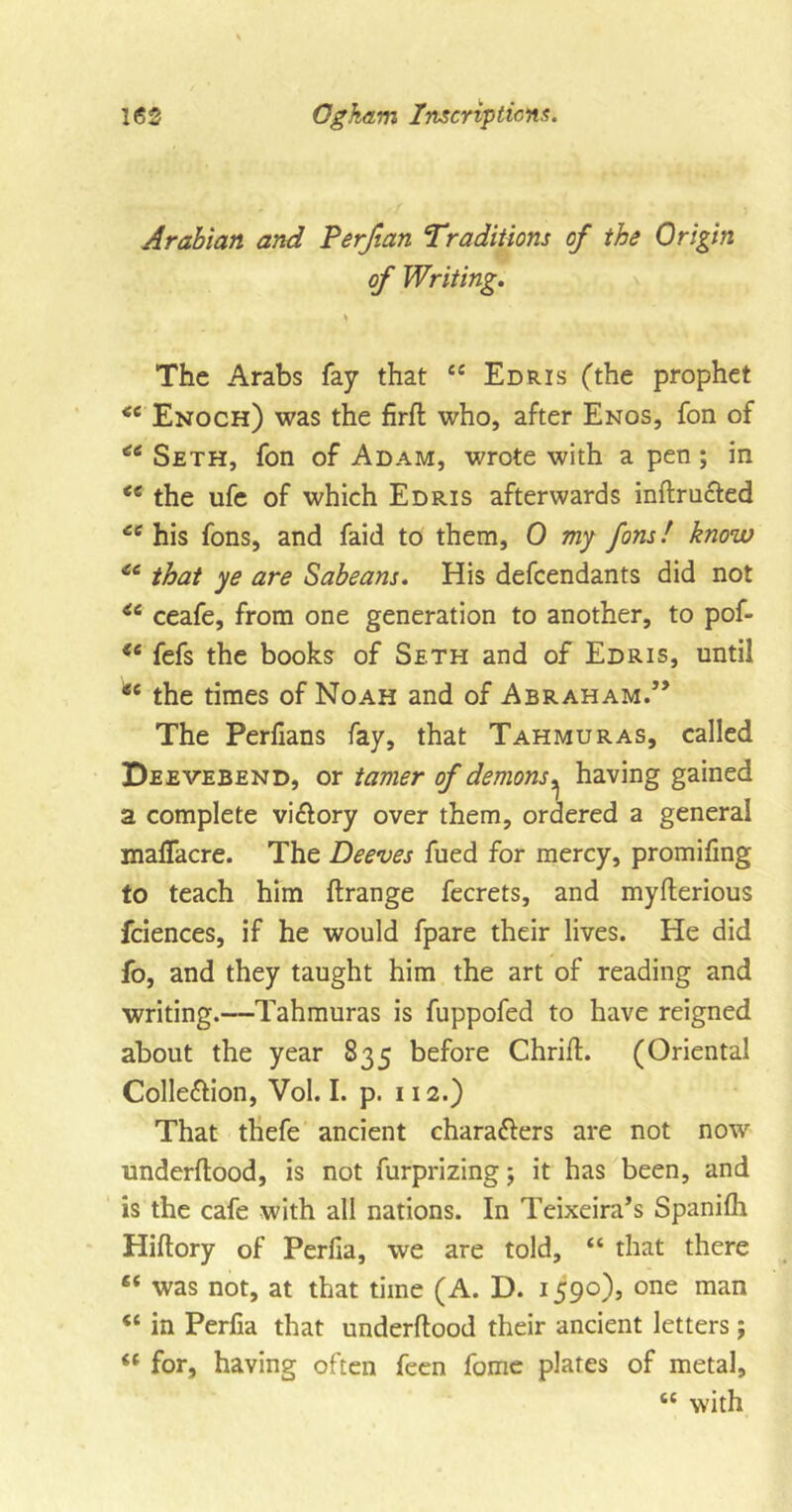 Arabian and Perjtan Traditions of the Origin of Writing. * The Arabs fay that “ Edris (the prophet &lt;e Enoch) was the firft who, after Enos, fon of Seth, fon of Adam, wrote with a pen ; in &lt;e the life of which Edris afterwards inftructed Ci his fons, and faid to them, 0 my fans! know *6 that ye are Sabeans. His defendants did not i6 ceafe, from one generation to another, to pof- i6 fefs the books of Seth and of Edris, until ^ the times of Noah and of Abraham.” The Perfians fay, that Tahmuras, called Deevebend, or tamer of demons, having gained a complete vi&amp;ory over them, ordered a general maflacre. The Deeves fued for mercy, promifing to teach him ftrange fecrets, and myfterious fciences, if he would fpare their lives. He did fo, and they taught him the art of reading and writing.—Tahmuras is fuppofed to have reigned about the year 835 before ChrifL (Oriental Colle&amp;ion, Vol. I. p. 112.) That thefe ancient chara&amp;ers are not now underftood, is not furprizing; it has been, and is the cafe with all nations. In Teixeira’s Spanifh Hiflory of Perfia, we are told, “ that there “ was not, at that time (A. D. 1590), one man in Perfia that underflood their ancient letters; “ for, having often feen fome plates of metal, tc with