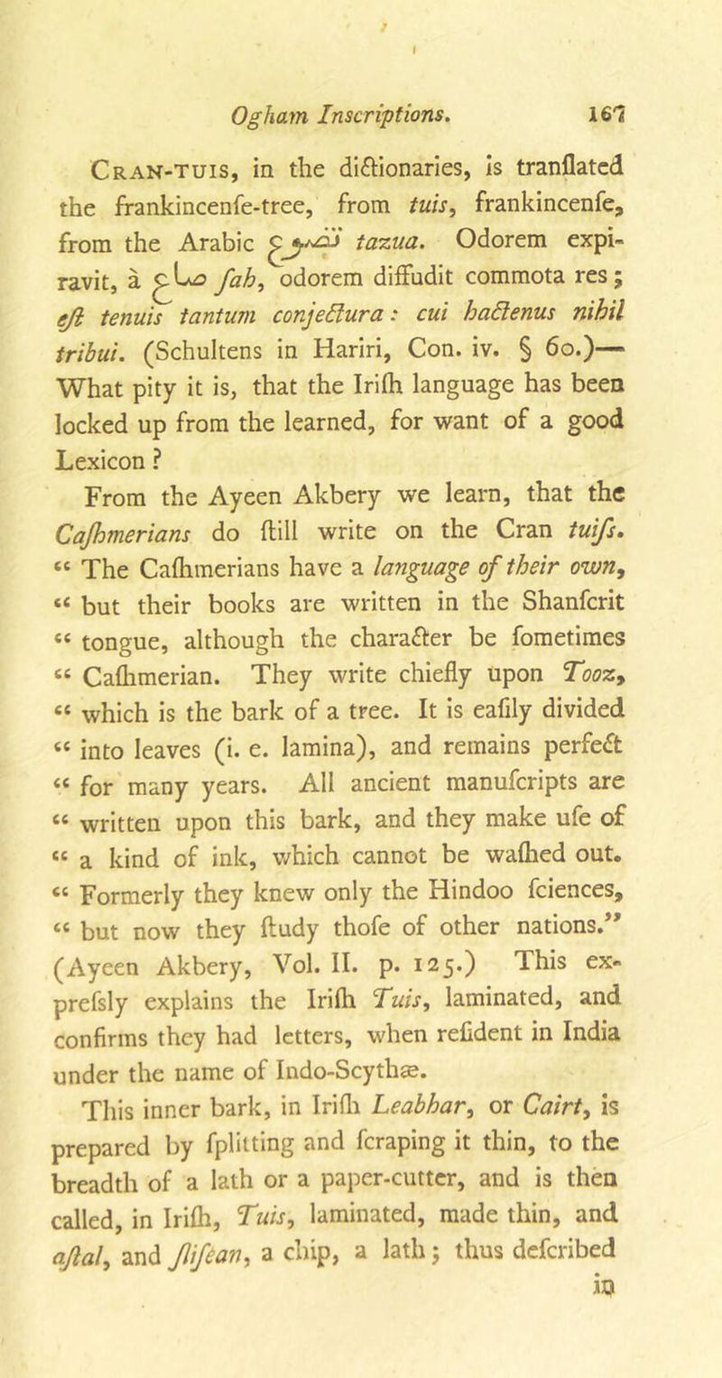 ? Ogham Inscriptions. lS'l Cran-tuis, in the di&amp;ionaries, is tranflated the frankincenfe-tree, from tuis, frankincenfe, from the Arabic tazua. Odorem expi- ravit, a fah, odorem difiudit commota res; eji tenuis tantum conjedura: cui hadenus nihil tribui. (Schultens in Hariri, Con. iv. § 60.)— What pity it is, that the Irifli language has been locked up from the learned, for want of a good Lexicon ? From the Ayeen Akbery we learn, that the Cajhmerians do dill write on the Cran tuifs. 44 The Cafhmerians have a language of their own, “ but their books are written in the Shanfcrit « tongue, although the chara&amp;er be fometimes “ Caflimerian. They write chiefly upon Tooz9 44 which is the bark of a tree. It is eafily divided 44 into leaves (i. e. lamina), and remains perfect 44 for many years. All ancient manuferipts are 44 written upon this bark, and they make ufe of 44 a kind of ink, which cannot be waftied out. 44 Formerly they knew only the Hindoo fciences, 44 but now they ftudy thofe of other nations.,, (Ayeen Akbery, Vol. II. p. 125.) This ex- prefsly explains the Irifli Tuis, laminated, and confirms they had letters, when refident in India under the name of Indo-Scythse. This inner bark, in Irifli Leabhar, or Cairt, is prepared by fplitting and feraping it thin, to the breadth of a lath or a paper-cutter, and is then called, in Irifli, Tuis, laminated, made thin, and afal, and Jlifian, a chip, a lath; thus deferibed