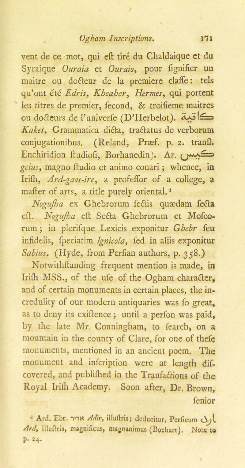 vent de ce mot, qui eft tire du Chaldaique et da Syraique Ouraia et Ouraio, pour fignifier un maitre ou dofteur de la premiere clafle: tels qu’ont ete Edris, Kbeaher, Hermes, qui portent les titres de premier, fecond, &amp; troifieme maitres ou docleurs de I’univerfe (D’Herbelot). Aa:j|£==&gt; Kaket, Grammatica di&lt;fta, tra&amp;atus de verborum conjugationibus. (Reland, Prmf. p. 2. tranfl. Enchiridion ftudiofi, Borhanedin). Ar. geius, magno ftudio et animo conari; whence, in Irifh, Ard-gaos-ire, a profeflor of a college, a mafter of arts, a title purely oriental/ Nogujha ex Ghebrorum fe&lt;ftis qutedam fe&lt;fta eft. Nogujha eft Sefta Ghebrorum et Mofco- rum ; in plerifque Lexicis exponitur Ghebr feu infidelis, fpeciatim Jgnicola, fed in aliis exponitur Sabius. (Hyde, from Perfian authors, p. 358.) Notwithftanding frequent mention is made, in Irifh MSS., of the ufe of the Ogham character, and of certain monuments in certain places, the in- credulity of our modern antiquaries was fo great, as to deny its exiftence; until a perfon was paid, by the late Mr. Conningham, to fearch, on a mountain in the county of Clare, for one of thefe monuments, mentioned in an ancient poem. The monument and infcription were at length dif- covered, and publilhed in the Tranfa&amp;ions of the Royal Irifh Academy. Soon after, Dr. Brown, fenior d Ard. Ebr. *1HN Mir, illuftris; deducitur, Perficum &lt;3)[ Ard, illuflris, magnificus, magnanimus (Bochart). Note to p. 24.