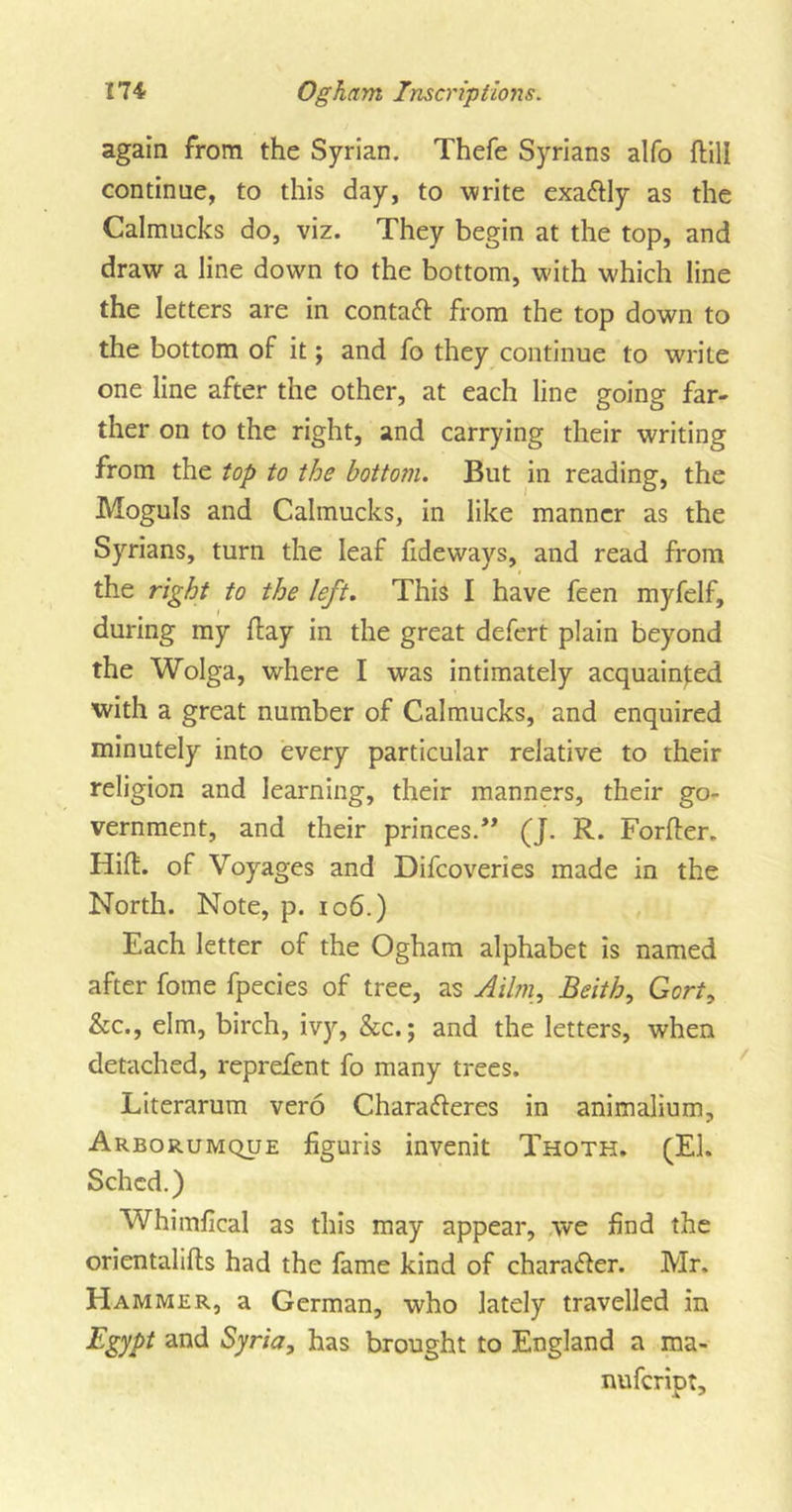 again from the Syrian. Thefe Syrians alfo ftill continue, to this day, to write exactly as the Calmucks do, viz. They begin at the top, and draw a line down to the bottom, with which line the letters are in contact from the top down to the bottom of it; and fo they continue to write one line after the other, at each line going far- ther on to the right, and carrying their writing from the top to the bottom. But in reading, the Moguls and Calmucks, in like manner as the Syrians, turn the leaf fideways, and read from the right to the left. This I have feen myfelf, during my flay in the great defert plain beyond the Wolga, where I was intimately acquainted with a great number of Calmucks, and enquired minutely into every particular relative to their religion and learning, their manners, their go- vernment, and their princes.” (J. R. Forfler. Hid. of Voyages and Difcoveries made in the North. Note, p. 106.) Each letter of the Ogham alphabet is named after fome fpecies of tree, as Ailm, Beith, Gort, &amp;c., elm, birch, ivy, &amp;c.; and the letters, when detached, reprefent fo many trees. Literarum vero Charafteres in animalium, Arborumque figuris invenit Thoth. (El. Schcd.) Whimfical as this may appear, we find the orientalifls had the fame kind of chara&amp;er. Mr. Hammer, a German, who lately travelled in Egypt and Syria, has brought to England a ma- nufeript.