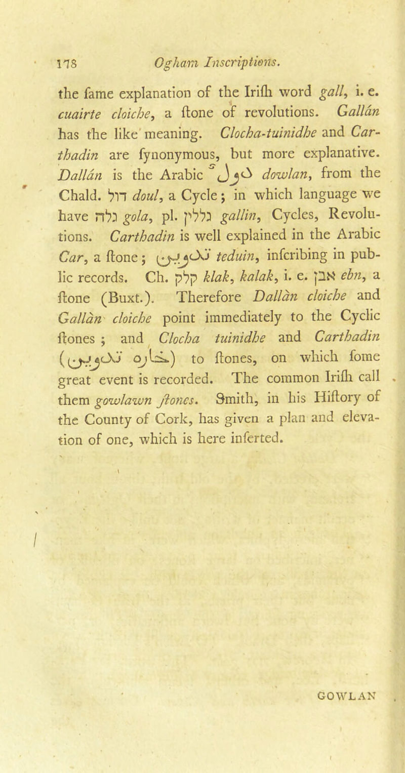 the fame explanation of the Irifli word gall, i. e. cuairte cloiche, a (tone of revolutions. Gallan has the like meaning. Clocha-tuinidhe and Car- thadin are fynonymous, but more explanative. Dalian is the Arabic &lt;_)j A dowlan, from the Chald. ^TT doul, a Cycle $ in which language we have gola, pi. p1?^ gallin, Cycles, Revolu- tions. Carthadin is well explained in the Arabic Car, a (lone; teduin, infcribing in pub- lic records. Ch. p*?p klak, kalak, i. e. pN' ebn, a (tone (Buxt.). Therefore Dalian cloiche and Gallan cloiche point immediately to the Cyclic if ones ; and Cloch a tuinidhe and Carthadin ((^4&lt;JJ o;Lk) to (tones, on which fome great event is recorded. The common Irifli call them gowlawn jloncs. Smith, in his Hiftory of the County of Cork, has given a plan and eleva- tion of one, which is here inferted. GO WLAN