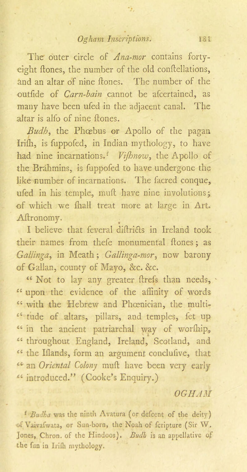 The outer circle of Ana-mor contains forty- eight hones, the number of the old conhellations, and an altar of nine hones. The number of the outfide of Carn-hain cannot be afcertained, as many have been ufed in the adjacent canal. The altar is alfo of nine hones. Budh, the Phoebus or Apollo of the pagan Irifh, is fuppofed, in Indian mythology, to have had nine incarnations/ Vijhnow, the Apollo of the Brahmins, is fuppofed to have undergone the like number of incarnations. The facred conque, ufed in his temple, muh have nine involutions; of which we fhall treat more at large in Art. Ahronomy. I believe that feveral dihri&amp;s in Ireland took their names from thefe monumental hones; as Gallinga, in Meath; Gallinga-mor, now barony of Gallan, county of Mayo, &amp;c. &amp;c. &lt;c Not to lay any greater hrefs than needs, ' Ci upon the evidence of the affinity of words il with the Hebrew and Phoenician, the multi- £t tude of altars, pillars, and temples, fet up “ in the ancient patriarchal way of worfhip, “ throughout England, Ireland, Scotland, and “ the Iflands, form an argument conclufive, that an Oriental Colony muh have been very early introduced.” (Cooke’s Enquiry.) OGHAM f Budha was the ninth Avatura (or defeent of the deity) of Vaivafwata, or Sun-born, the Noah of feripture (Sir W. Jones, Chron. of the Hindoos). Budh is an appellative of the fun in Irifh mythology.