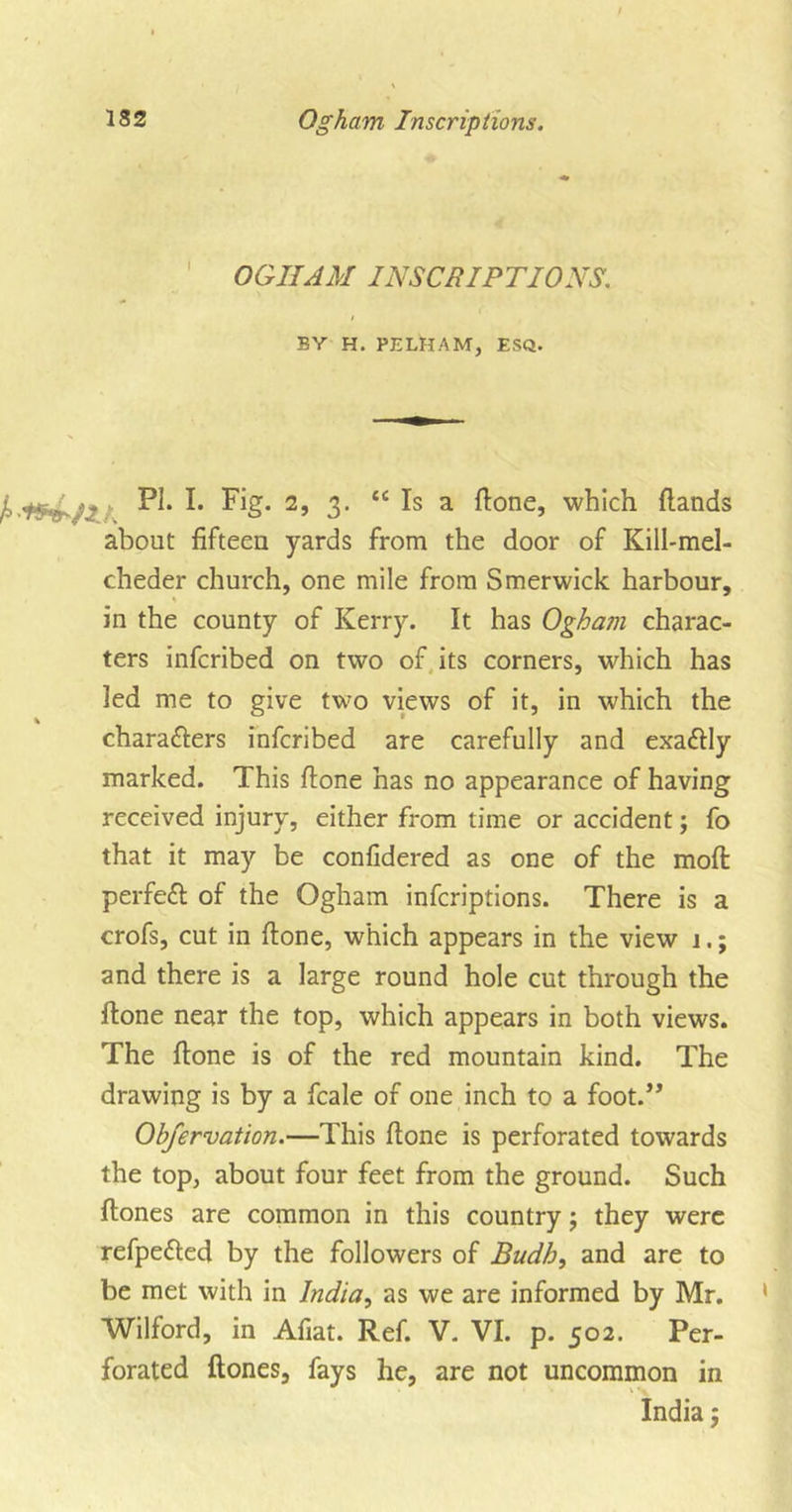 OGHAM INSCRIPTIONS. BY H. PELHAM, ESQ. PI* I* Fig- 2, 3. “ Is a ftone, which {lands about fifteen yards from the door of Kill-mel- cheder church, one mile from Smerwick harbour, in the county of Kerry. It has Ogham charac- ters infcribed on two of its corners, which has led me to give two views of it, in which the % chara&amp;ers infcribed are carefully and exadlly marked. This ftone has no appearance of having received injury, either from time or accident; fo that it may be confidered as one of the moft perfect of the Ogham infcriptions. There is a crofs, cut in ftone, which appears in the view 1.; and there is a large round hole cut through the ftone near the top, which appears in both views. The ftone is of the red mountain kind. The drawing is by a fcale of one inch to a foot.” Observation.—This ftone is perforated towards the top, about four feet from the ground. Such ftones are common in this country; they were refpetted by the followers of Budh, and are to be met with in India, as we are informed by Mr. Wilford, in Afiat. Ref. V. VI. p. 502. Per- forated ftones, fays he, are not uncommon in