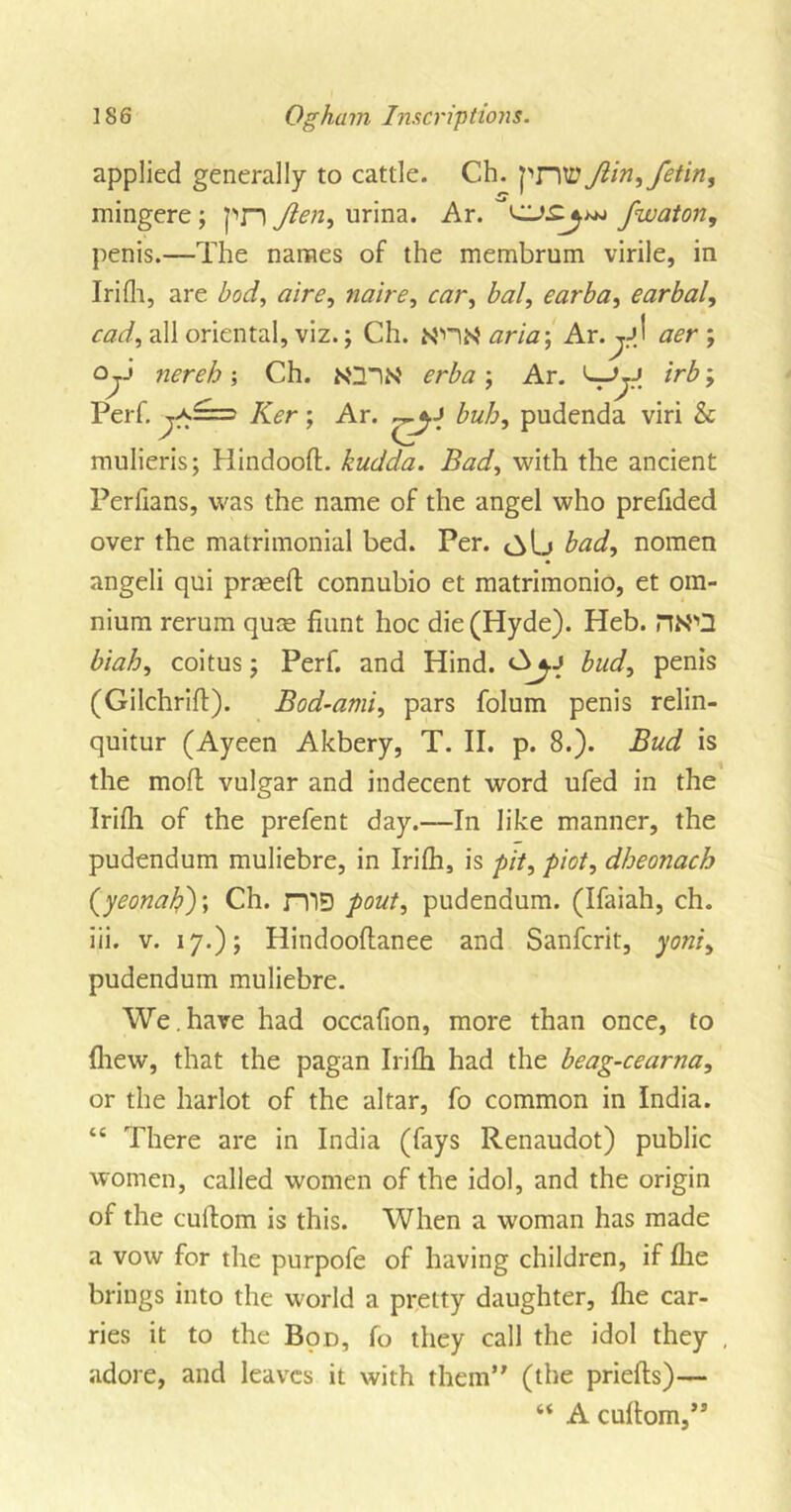 applied generally to cattle. Ch. pntt Jiin,fetin, mingere ; pn Jien, urina. Ar. fwaton, penis.—The names of the membrum virile, in Irifh, are bod, aire, noire, car, bal, earba, earbal, cad, all oriental, viz.; Ch. N'ntf aria-, Ar. jjJ ; irb; Oj-' ; Ch. N'3iN' erba ; Perf. T^f Ar. L_r.J Ker; Ar. bub, pudenda viri &amp; mulieris; Hindoo!!. kudda. Bad, with the ancient Perfians, was the name of the angel who prefided over the matrimonial bed. Per. bad, nomen angeli qui prrnefl connubio et matrimonio, et om- nium rerum quas hunt hoc die (Hyde). Heb. ns',Q biah, coitus j Perf. and Hind. bud, penis (Gilchrifl). Bod-ami, pars folum penis relin- quitur (Ayeen Akbery, T. II. p. 8.). Bud is the mod vulgar and indecent word ufed in the Irifh of the prefent day.—In like manner, the pudendum muliebre, in Irifh, is pit, piot, dheonach (yeonaby, Ch. niD pout, pudendum. (Ifaiah, ch. iii. v. 17.); Hindooflanee and Sanfcrit, yoni, pudendum muliebre. We . have had occafion, more than once, to {hew, that the pagan Irifh had the beag-cearna, or the harlot of the altar, fo common in India. “ There are in India (fays Renaudot) public women, called women of the idol, and the origin of the cuflom is this. When a woman has made a vow for the purpofe of having children, if fhe brings into the world a pretty daughter, fhe car- ries it to the Bod, fo they call the idol they , adore, and leaves it with them” (the priefls)— “ A cuflom,”