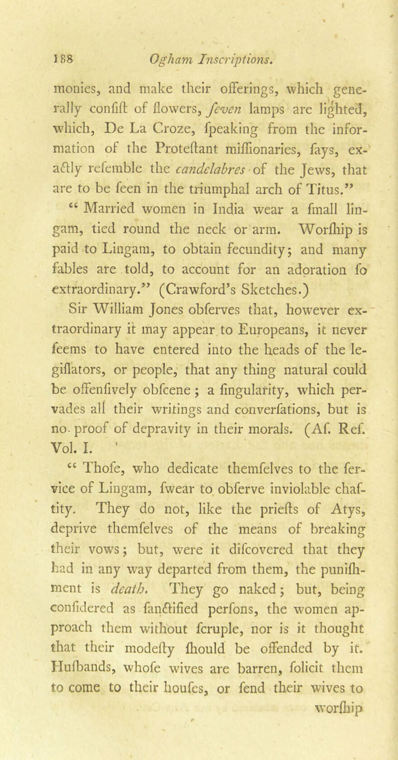 monies, and make their offerings, which gene- rally confift of flowers, /even lamps are lighted, which, De La Croze, fpeaking from the infor- mation of the Proteftant miflionaries, fays, ex- actly referable the candelabres of the Jews, that are to be feen in the triumphal arch of Titus.” “ Married women in India wear a fmall lin- gam, tied round the neck or arm. Worfliip is paid to Lingam, to obtain fecundity; and many fables are told, to account for an adoration fo extraordinary.” (Crawford’s Sketches.) Sir William Jones obferves that, however ex- traordinary it may appear to Europeans, it never feems to have entered into the heads of the le- giflators, or people, that any thing natural could be offenfively obfcene ; a Angularity, which per- vades all their writings and converfations, but is no- proof of depravity in their morals. (Af. Ref. Vol. I. ’ cc Thofe, who dedicate themfelves to the fer- vice of Lingam, fwear to obferve inviolable chaf- tity. They do not, like the priefls of Atys, deprive themfelves of the means of breaking their vows; but, were it difcovered that they had in any way departed from them, the punifli- ment is death. They go naked; but, being confidered as fanftified perfons, the women ap- proach them without fcruple, nor is it thought that their modefly fliould be offended by it. Hufbands, whofe wives are barren, folicit them to come to their houfes, or fend their wives to worfliip