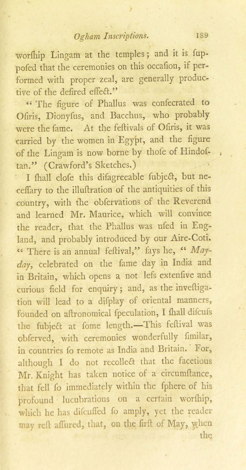 worfhip Lingam at the temples; and it is fup- pofed that the ceremonies on this occafion, if per- formed with proper zeal, are generally produc- tive of the defired effect.” “ The figure of Phallus was confecrated to Ofiris, Dionyfus, and Bacchus, who probably were the fame. At the feftivals of Ofiris, it was carried by the women in Egypt, and the figure of the Lingam is now borne by thofe of Hindof- &gt; tan.” (Crawford’s Sketches.) I fhall clofe this difagreeable fubjeft, but ne- ceffary to the illuftration of the antiquities of this country, with the obfervations of the Reverend and learned Mr. Maurice, which will convince the reader, that the Phallus was ufed in Eng- land, and probably introduced by our Aire-Coti. 44 There is an annual feftival,” fays he, 46 May- day, celebrated on the fame day in India and in Britain, which opens a not lefs extenfive and curious field for enquiry; and, as the inveftiga- tion will lead to a difplay of oriental manners, founded on aflronomical fpeculation, I fhall difcufs the fubjeft at fome length.— I his feftival was obferved, with ceremonies wonderfully fimilar, in countries fo remote as India and Britain, for, although I do not recolleft that the facetious Mr. Knight has taken notice of a circumftance, that fell fo immediately within the fphere of his profound lucubrations on a certain worfhip, which he has difcuffed fo amply, yet the reader may red allured, that, on the firft of May, w.hen the