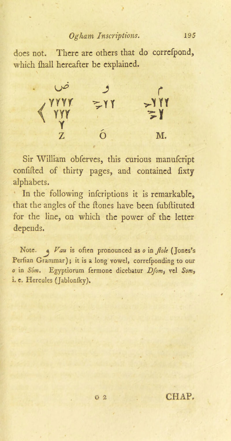 docs not. There arc others that do correfpond, which (hall hereafter be explained. \ J r yrvr ^YY &gt;-VfT m i A Y z o M. Sir William obferves, this curious manufeript confifted of thirty pages, and contained fixty alphabets. In the following inferiptions it is remarkable, that the angles of the (tones have been fubftituted for the line, on which the power of the letter depends. Note. ^ Vau is often pronounced as o in Jlolt (Jones's Perfian Grammar); it is a long vowel, correfponding to our o in Som. Egyptiorum fermone dicebatur Dfom, vd Som3 i. e. Hercules (Jablonlky). O 2 CHAP.