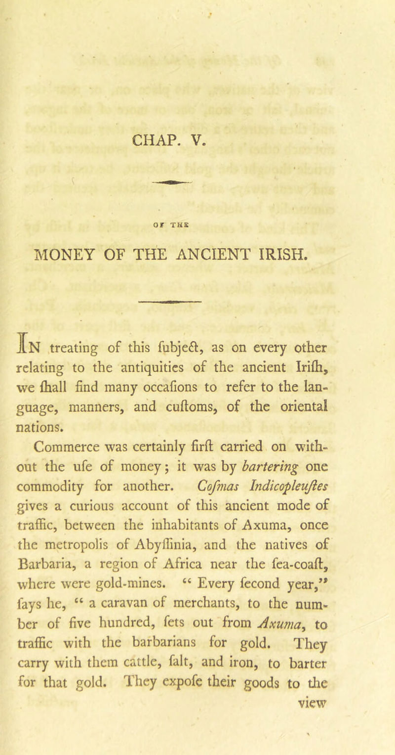 or THE MONEY OF THE ANCIENT IRISH. IN treating of this fubjeft, as on every other relating to the antiquities of the ancient Iriih, we (hall find many occafions to refer to the lan- guage, manners, and cufioms, of the oriental nations. Commerce was certainly firft carried on with- out the ufe of money; it was by bartering one commodity for another. Cofmas Indicopleujies gives a curious account of this ancient mode of traffic, between the inhabitants of Axuma, once the metropolis of Abyilinia, and the natives of Barbaria, a region of Africa near the fea-coaft, where were gold-mines. “ Every fecond year,’* fays he, “ a caravan of merchants, to the num- ber of five hundred, fets out from Axuma, to traffic with the barbarians for gold. They carry with them cattle, fait, and iron, to barter for that gold. They expofe their goods to the view