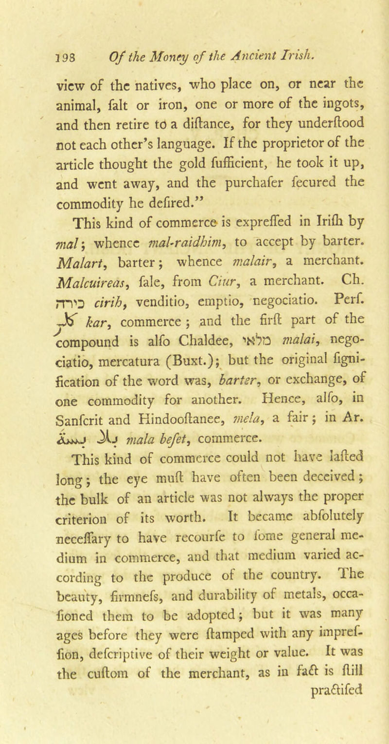 view of the natives, who place on, or near the animal, fait or iron, one or more of the ingots, and then retire to a didance, for they underflood not each other’s language. If the proprietor of the article thought the gold fufficient, he took it up, and went away, and the purchafer fecured the commodity he defired.” This kind of commerce is exprefled in Irifh by mal\ whence maUraidhim, to accept by barter. Malart, barter; whence malair, a merchant. Malcuireas, fale, from Ciur, a merchant. Ch. mo drib, venditio, emptio, negociatio. Perf. kar, commerce ; and the firfl part of the compound is alfo Chaldee, malai, nego- ciatio, mercatura (Buxt.); but the original figni- fication of the word was, barter, or exchange, of one commodity for another. Hence, alfo, in Sanfcrit and Kindooftanee, mela, a fair; in Ar. Xj mala befet, commerce. This kind of commerce could not have laded long; the eye mufl have often been deceived ; the bulk of an article was not always the proper criterion of its worth. It became abfolutely neceflary to have recourfe to iome general me- dium in commerce, and that medium varied ac- cording to the produce ot the country, dhe beauty, firmnefs, and durability of metals, occa- lioned them to be adopted; but it was many ages before they were damped with any impref- fion, deferiptive of their weight or value. It was the cudom of the merchant, as in fadl is dill praflifed