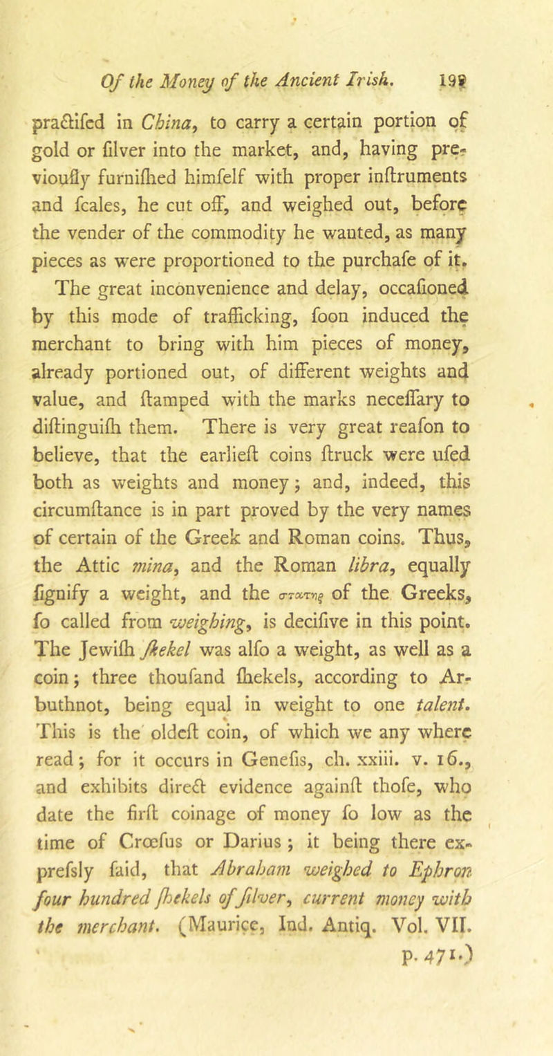 pra&amp;ifed in China, to carry a certain portion of gold or filver into the market, and, having pre- viously furniffied himfelf with proper inflruments and fcales, he cut off, and weighed out, before the vender of the commodity he wanted, as many pieces as were proportioned to the purchafe of it. The great inconvenience and delay, occafioned by this mode of trafficking, foon induced the merchant to bring with him pieces of money, already portioned out, of different weights and value, and (tamped with the marks neceffary to diftinguiffi them. There is very great reafon to believe, that the earlieft coins (truck were ufed both as weights and money; and, indeed, this circumftance is in part proved by the very names of certain of the Greek and Roman coins. Thus, the Attic mina, and the Roman libra, equally lignify a weight, and the &lt;row&gt;i$ of the Greeks, fo called from weighing, is decifive in this point. The Jewiffi fkekel was alfo a weight, as well as a coin; three thoufand (hekels, according to Ar- buthnot, being equal in weight to one talent. This is the oldcft coin, of which we any where read; for it occurs in Genefis, ch. xxiii. v. 16., and exhibits direct evidence againft thofe, who date the firff coinage of money fo low as the time of Croefus or Darius ; it being there ex- prefsly faid, that Abraham weighed to Ephron four hundred foekels of filler, current money with the merchant. (Maurice, Ind. Antiq. Vol. VII. P-471-)