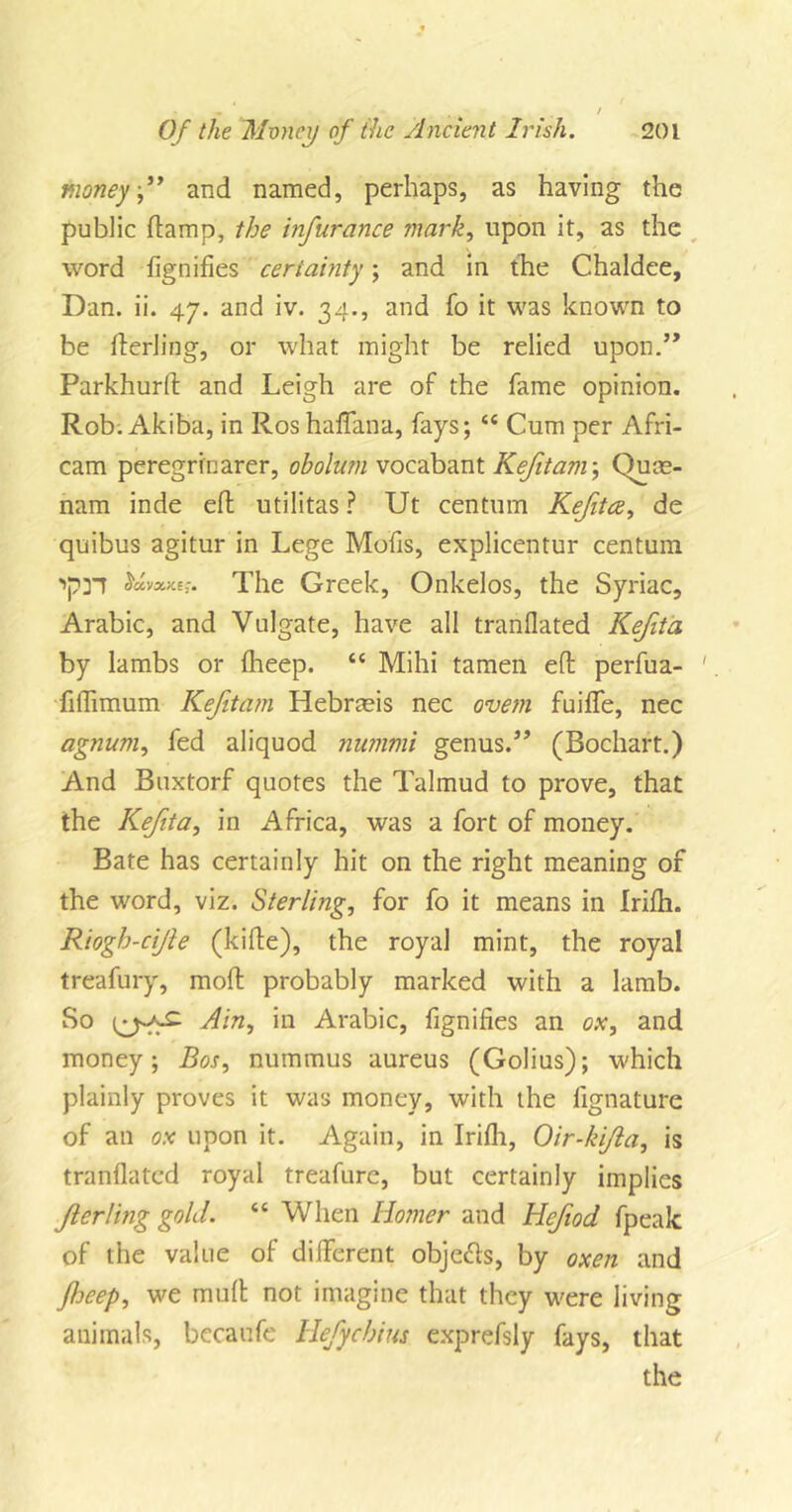 money,” and named, perhaps, as having the public damp, the infurance mark, upon it, as the word dignifies certainty; and in the Chaldee, Dan. ii. 47. and iv. 34., and fo it was known to be derling, or what might be relied upon.’* Parkhurd and Leigh are of the fame opinion. Rob. Akiba, in Ros haffana, fays; “ Cum per Afri- cam peregrrnarer, obolum vocabant Kefitam; Quce- nam inde ed utilitas ? Ut centum Kefitce, de quibus agitur in Lege Mods, explicentur centum ctavxK e;. The Greek, Onkelos, the Syriac, Arabic, and Vulgate, have all tranflated Kejita by lambs or fheep. “ Mihi tamen ed perfua- ' fidimum Kefitam Hebrmis nec ovem fuiffe, nec agnum, fed aliquod nummi genus.” (Bochart.) And Buxtorf quotes the Talmud to prove, that the Kefita, in Africa, was a fort of money. Bate has certainly hit on the right meaning of the word, viz. Sterling, for fo it means in Iridi. Riogh-cijle (kide), the royal mint, the royal treafury, mod probably marked with a lamb. So Ain, in Arabic, dignifies an ox, and money; Bos, nummus aureus (Golius); which plainly proves it was money, with the fignature of an ox upon it. Again, in Iridi, Oir-ki/la, is tranflated royal treafure, but certainly implies Jlerling gold. “ When Homer and Hefiod fpeak of the value of different objects, by oxen and fheep, we mud not imagine that they were living animals, becaufe Hefychins exprefsly fays, that the