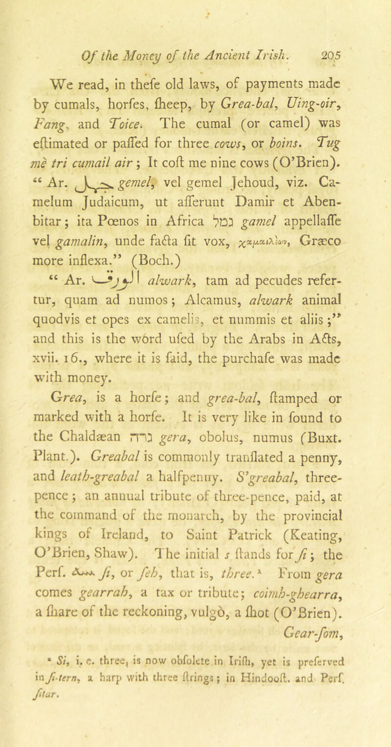 We read, in thefe old laws, of payments made by cumals, horfes, fheep, by Grea-bal, Uing-oir, Fang, and Toice* The cumal (or camel) was eflimated or palled for three cows, or boins. Tug me tri cumail air ; It coft me nine cows (O’Brien). “ Ar. t \ gemel, vel gemel Jehoud, viz. Ca- melum Judaicum, ut aflerunt Damir et Aben- bitar; ita Poenos in Africa gamel appellafle vel gamalin, unde fadta fit vox, xxiJLCClX'£U'v&gt; Grseco more inflexa.” (Boch.) “ Ar. I alwark, tarn ad pecudes refer- tur, quam ad numos; Alcamus, alwark animal quodvis et opes ex camelis, et nnmmis et aliis and this is the word ufed by the Arabs in Afls, xvii. 16., where it is faid, the purchafe was made with money. Grea, is a horfe; and grea-bal, ftamped or marked with a horfe. It is very like in found to the Chaldasan rro gera, cbolus, numus (Buxt. Plant.). Greabal is commonly tranflated a penny, and leath-greabal a halfpenny. S’greabal, three- pence ; an annual tribute of three-pence, paid, at the command of the monarch, by the provincial kings of Ireland, to Saint Patrick (Keating, O’Brien, Shaw). The initial s Hands for Ji; the Perf. Ji, ox feh, that is, threeA From gera comes gearrah, a tax or tribute; cohnh-ghearra, a lhare of the reckoning, vulgo, a Ihot (O’Brien). Gear-fom, * Si, i. t. three, is now obfolete in Irifh, yet is preferved in ft tern, a harp with three firings; in Hindooft. and Perf. ftar.