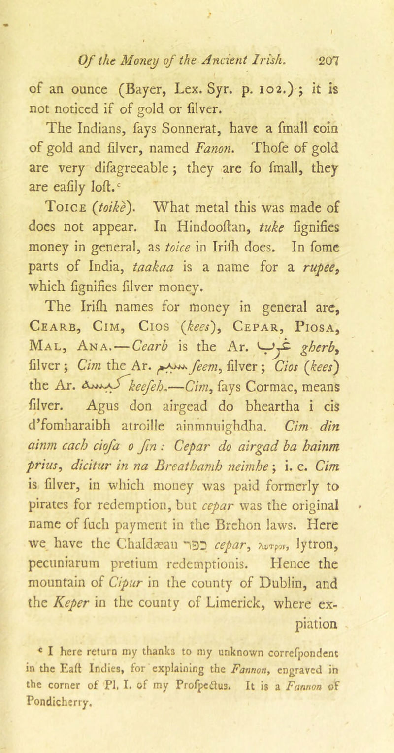 I Of the Money of the Ancient Irish. 207 of an ounce (Bayer, Lex. Syr. p. 102.) ; it is not noticed if of ?old or filver. The Indians, fays Sonnerat, have a fmall coin of gold and filver, named Fanon. Thofe of gold are very difagreeable ; they are fo fmall, they are eafily loft.c Toice (toike). What metal this was made of does not appear. In Hindooftan, tuke fignifies money in general, as toice in Irifh does. In fome parts of India, taakaa is a name for a rupee, which fignifies filver money. The Irifh names for money in general are, Cearb, Cim, Cios (bees'), Cepar, Piosa, Mal, Ana. — Cearb is the Ar. gherb, filver ; Cim the Ar. feem, filver ; Cios (kees) the Ar. keefeh.—Cim, fays Cormac, means filver. Agus don airgead do bheartha i cis d’fomharaibh atroille ainmnuighdha. Cim din ainm each ciofa 0 fin : Cepar do airgad ba hainm prias, dicitur in na Breathamh neimhe; i. e. Cim is filver, in which money was paid formerly to pirates for redemption, but cepar was the original name of fuch payment in the Brehon laws. Here we have the C.haldaean 133 cepar, Aurpov, lytron, pecuniarum pretium redemptionis. Hence the mountain of Cipur in the county of Dublin, and the Keper in the county of Limerick, where ex- piation « I here return my thanks to my unknown correfpondent in the Eaft Indies, for explaining the Fannorty engraved in the corner of PI. I. of my Profpeftus. It is a Fannoa of Pondicherry.