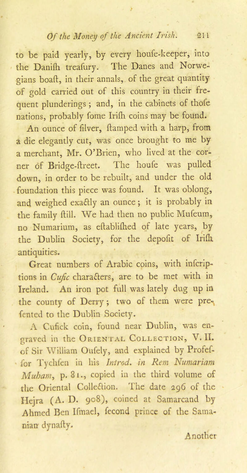 to be paid yearly, by every houfe-keeper, into the Danifh treafury. The Danes and Norwe- gians boafl:, in their annals, of the great quantity of gold carried out of this country in their fre- quent plunderings ; and, in the cabinets of thofe nations, probably fome Irifh coins may be found. An ounce of filver, flamped with a harp, from a die elegantly cut, was once brought to me by a merchant, Mr. O’Brien, who lived at the cor- ner of Bridge-ftreet. The houfe was pulled down, in order to be rebuilt, and under the old foundation this piece was found. It was oblong, and weighed exattly an ounce; it is probably in the family ftill. We had then no public Mufeum, no Numarium, as eftablilhed of late years, by the Dublin Society, for the depofit of Irilh antiquities. Great numbers of Arabic coins, with infcrip- tions in Cujic characters, are to be met with in Ireland. An iron pot full was lately dug up in the county of Derry ; two of them were pre«^ fented to the Dublin Society. A Cufick coin, found near Dublin, was en- graved in the Oriental Collection, V. II. of Sir William Oufely, and explained by Profef- for Tychfen in his Introd. in Rem Numariam Muham, p- 81copied in the third volume of the Oriental Collection. The date 296 of the Hejra (A. D. 908), coined at Samarcand by Ahmed Ben Ifmael, fecond prince of the Sama- nian dynafty. Another