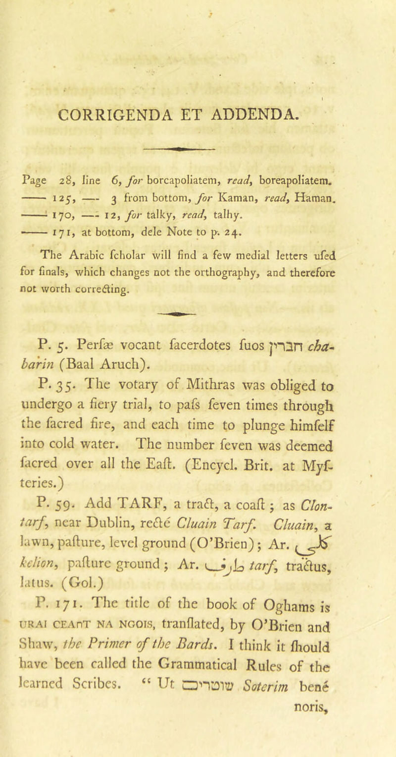 CORRIGENDA ET ADDENDA. Page 28, line 6, for borcapoliatem, read, boreapoliatem. 125, — 3 from bottom, for Kaman, read, Haman. 170, 12, for talky, read, talhy. 171, at bottom, dele Note to p. 24. The Arabic fcholar will find a few medial letters ufed for finals, which changes not the orthography, and therefore not worth corredting. P. 5. Perfas vocant facerdotes fuos p~Qn cha- bar in (Baal Aruch). P.35. The votary of Mithras was obliged to undergo a fiery trial, to pafs feven times through the facred fire, and each time to plunge himfelf into cold water. The number feven was deemed facred over all the EalE (Encycl. Brit, at Myf- teries.) P. 59. Add TARF, a traft, a coafl j as Cion- /&lt;7r/, near Dublin, recle Cluain Tarf. Cluain, a lawn, paflure, level ground (O’Brien); Ar. bclion, paflure ground ; Ar. tarf, tra&amp;us, latus. (Gol.) P. 171. The title of the book of Oghams is urai cEAnT na Noois, tranflated, by O’Brien and Shaw, the Primer of the Bards. I think it fhould have been called the Grammatical Rules of the learned Scribes. “ Ut CPTJTtf Sotcrim bene noris.