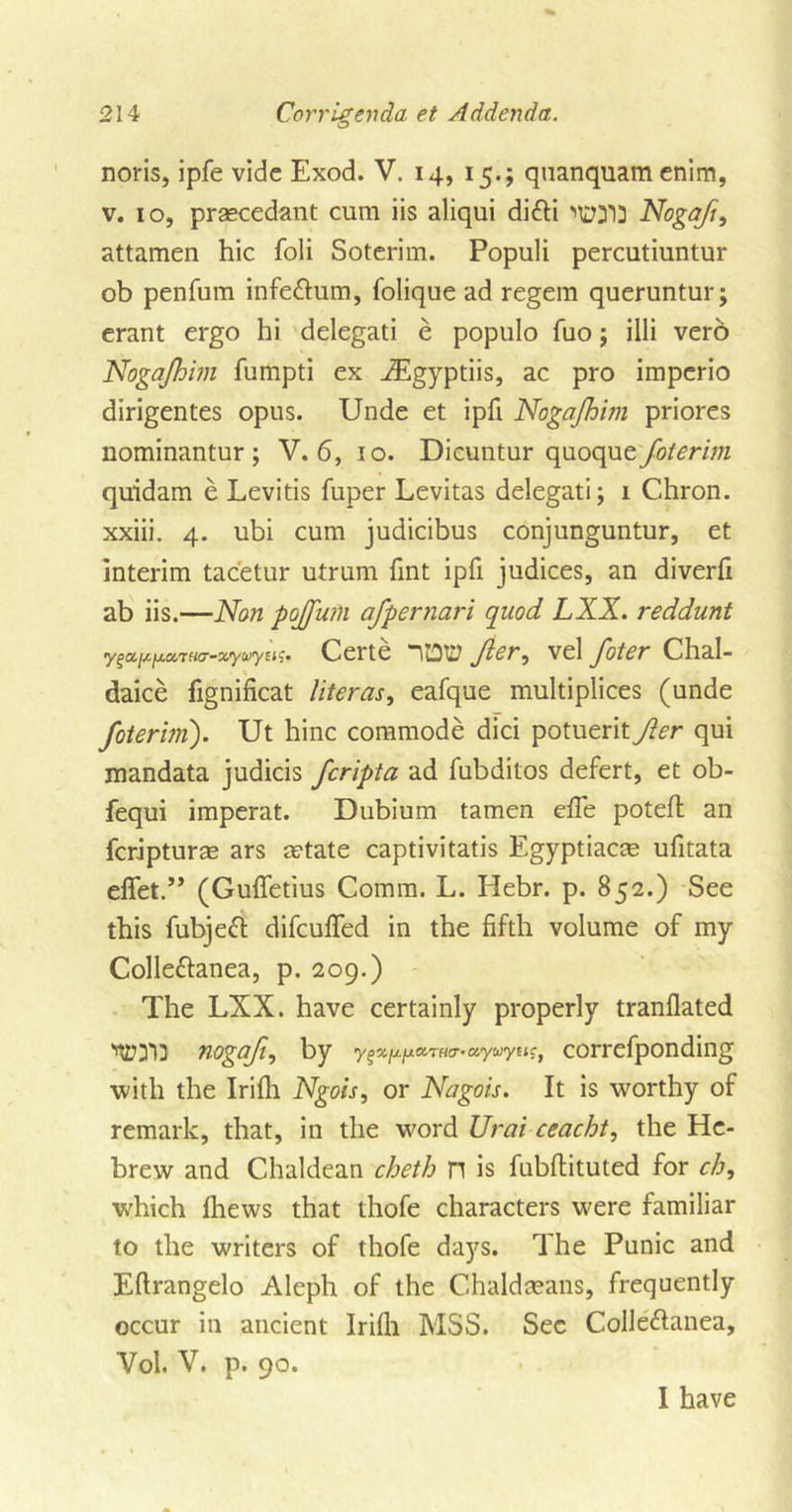 noris, ipfe vide Exod. V. 14, 15.; quanquam enim, v. 10, praecedant cum iis aliqui di£H lurfl} Nogaji, attamen hie foli Soterim. Populi percutiuntur ob penfum infe&amp;um, folique ad regem queruntur; erant ergo hi delegati e populo fuo; illi verb Nogajhim fumpti ex iEgyptiis, ac pro imperio dirigentes opus. Unde et ipfi Nogajhim priores nominantur ; V. 6, 10. Dicuntur apiocpie foterim quidam e Levitis fuper Levitas delegati; 1 Chron. xxiii. 4. ubi cum judicibus conjunguntur, et interim tacetur utrum Tint ipfi judices, an diverfi ab iis.—Non pojjum afpernari quod LXX. reddunt •y^a,i^[x.a.7Ha-xyu&gt;yu&lt;;. Certe Jier, vel foter Chal- daice fignificat literas, eafque multiplices (unde foterim). Ut hinc commode dici potuerit Jler qui mandata judicis Jcripta ad fubditos defert, et ob- fequi imperat. Dubium tamen efie poteffc an feripturas ars a?tate captivitatis Egyptiacae ufitata efiet.” (Gufletius Comm. L. Hebr. p. 852.) See this fubjeft difeuffed in the fifth volume of my Colle&amp;anea, p. 209.) The LXX. have certainly properly tranflated ’WI3 nogaji, by uywy Etc, correfponding with the Irifli Ngois, or Nagois. It is worthy of remark, that, in the word Urai ceacht, the He- brew and Chaldean cheth n is fubftituted for ch, which (hews that thofe characters were familiar to the writers of thofe days. The Punic and Eftrangelo Aleph of the Chaldmans, frequently occur in ancient Irifli MSS. Sec Colle&amp;anea, Vol. V. p. 90. 1 have