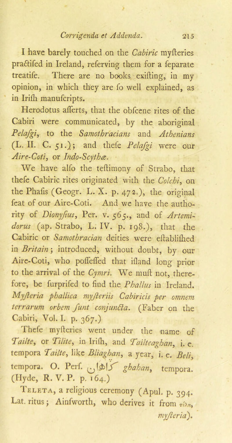 I have barely touched on the Cabiric myfteries pra&amp;ifed in Ireland, referving them for a feparate treatife. There are no books exifting, in my opinion, in which they are fo well explained, as in Irifh manufcripts. Herodotus aflerts, that the obfcene rites of the Cabiri were communicated, by the aboriginal Pelafgi, to the Samothr'acians and Athenians (L. II. C. 51.) ; and thefe Pelafgi were our Aire-Coti, or Indo-Scytha. We have alfo the teftimony of Strabo, that thefe Cabiric rites originated with the Colchi, on the Phafis (Geogr. L. X. p. 472.), the original feat of our Aire-Coti. And we have the autho- rity of Bionyfius, Per. v. 565., and of Artemi- dorus (ap. Strabo, L. IV. p. 198.), that the Cabiric or Samothracia?i deities were eftablifhed in Britain; introduced, without doubt, by our Aire-Coti, who poflefled that ifland long prior to the arrival of the Cymri. We mud; not, there- fore, be furprifed to find the Phallus in Ireland. Myfteria phallica myjleriis Cabiricis per omnem terrarum orbem funt conjunct a. (Faber on the Cabiri, Vol. I. p. 367.) Thefe myfteries went under the name of Tailte, or Tilite, in Irifh, and Tailteaghan, i. e. tempora Tailte, like Bliaghan, a year, i. e. Belis tempora. O. Perf. ghahan, tempora. (Hyde, R. V. P. p. 164.) Telkta, a religious ceremony (Apul. p. 394. Lat. ritus; Ainfworth, who derives it from myjleria).