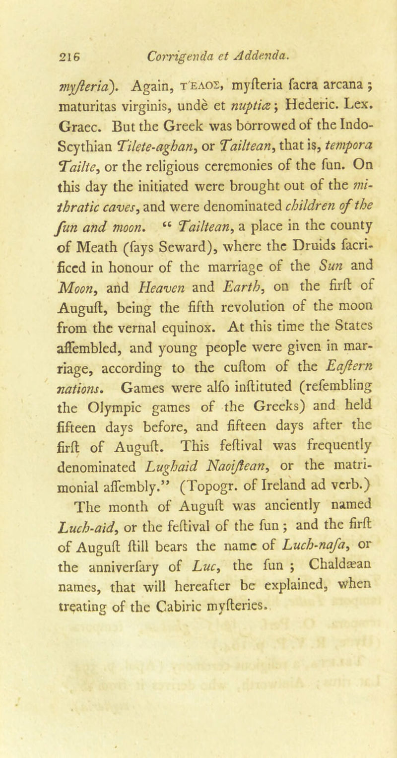 myjieria). Again, t'eaos, myfteria facra arcana ; maturitas virginis, unde et nupticz; Hederic. Lex. Graec. But the Greek was borrowed of the Indo- Scythian Tilete-aghan, or Tailtean, that is, tempora \Tailte, or the religious ceremonies of the fun. On this day the initiated were brought out of the mi- thratic caves, and were denominated children of the fun and moon. “ Tailtean, a place in the county of Meath (fays Seward), where the Druids facri- ficcd in honour of the marriage of the Sun and Moon, and Heaven and Earth, on the firft of Augufl, being the fifth revolution of the moon from the vernal equinox. At this time the States afiembled, and young people were given in mar- riage, according to the cuftom of the Eaftern nations. Games were alfo inffcituted (refembling the Olympic games of the Greeks) and held fifteen days before, and fifteen days after the firft of Augufl. This feflival was frequently denominated Lughaid Naoijiean, or the matri- monial afiembly.” (Topogr. of Ireland ad verb.) The month of Augufl was anciently named Luch-aid, or the feflival of the fun; and the firft of Augufl flill bears the name of Luch-nafa, or the anniverfary of Luc, the fun ; Chaldtean names, that will hereafter be explained, when treating of the Cabiric myfleries.