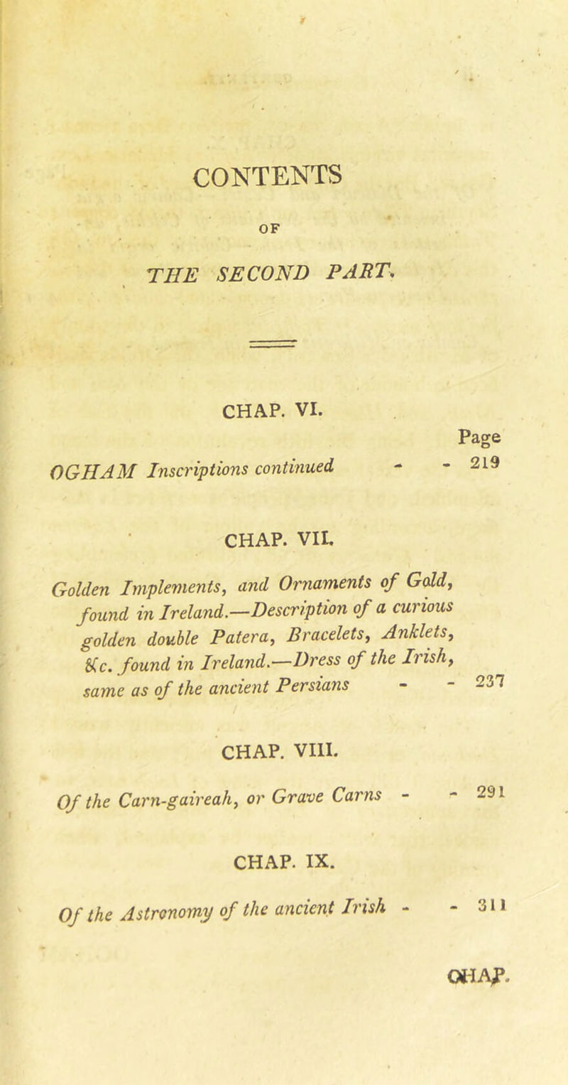 CONTENTS OF THE SECOND PART, CHAP. VI. OGHAM Inscriptions continued Page 219 CHAP. VII, Golden Implements, and Ornaments of Gold, found in Ireland.—Description of a curious golden double Patera, Bracelets, Anklets, &amp;fc. found in Ireland.—Z)rm q/ the Irish, same as of the ancient Persians CHAP. VIII. Of the Carn-gaireah, or Grave Cams - CHAP. IX. Of the Astronomy of the ancient Irish - OilAP