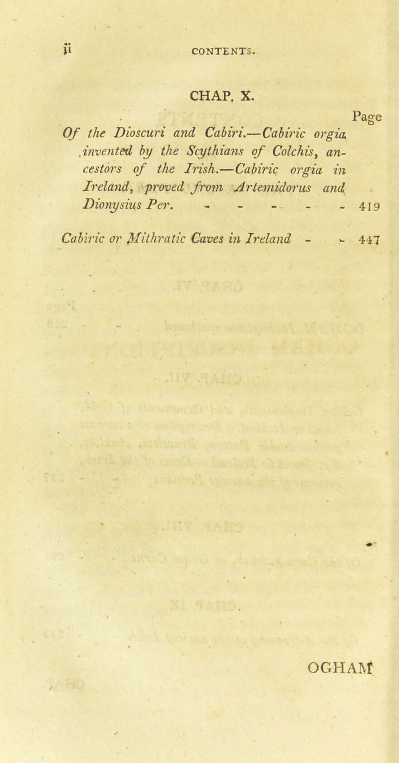 CHAP. X. Page Of the Dioscuri and Cabiri.—Cabiric orgia ,invented by the Scythians of Colchis, an- cestors of the Irish.—Cabiric orgia in Ireland, proved from Artemidorus and Dionysius Per. - - - - - - 419 Cabiric or Mithratic Caves in Ireland - - 447 OGHAM