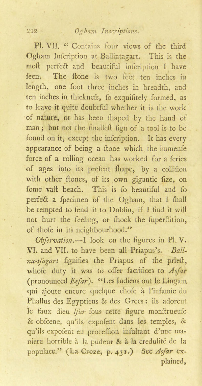 PL VII. cc Contains four views of the third Ogham Infeription at Ballintagart. This is the mod perfeff and beautiful infeription I have feen. The done is two feet ten inches in length, one foot three inches in breadth, and ten inches in thicknefs, fo exquifitely formed, as to leave it quite doubtful whether it is the work of nature, or has been draped by the hand of man; but not the dualled fign of a tool is to be found on it, except the infeription. It has every appearance of being a done which the immenfe force of a rolling ocean has worked for a feries of ages into its prefent drape, by a collidon with other dones, of its own gigantic dze, on fome vad beach. This is fo beautiful and fo perfect a fpecimen of the Ogham, that I drall be tempted to fend it to Dublin, if I dnd it will not hurt the feeling, or drock the fuperdition, of thofe in its neighbourhood.” Obfervation.—I look on the dgures in PL V. VI. and VII. to have been all Priapus’s. Ball- na-tfagart dgnides the Priapus of the pried, whofe duty it was to offer facridces to Aofar (pronounced Eefar). “Les Indiens ont le Lingam qui ajoute encore quelque chofe a l’infamie du Phallus des Egyptiens &amp; des Grecs: ils adorent le faux dieu Jfur fous cette dgure nrondrueufe &amp; obfeene, qu’ils expofent dans les temples, &amp; qu’ils expofent en procedion infultant d’une ma- niere horrible a la pudeur &amp; a la credulite de la populace/' (La Croze, p.431.) See Aofar ex- plained,