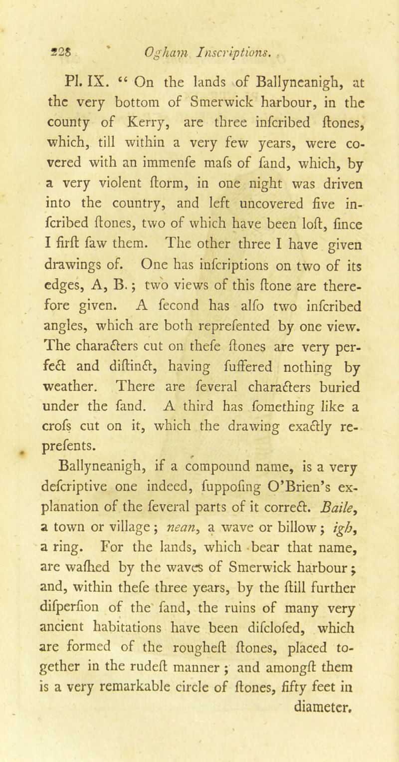 PI. IX. “ On the lands of Ballyneanigh, at the very bottom of Smerwick harbour, in the county of Kerry, are three inferibed ftones, which, till within a very few years, were co- vered with an immenfe mafs of fand, which, by a very violent ftorm, in one night was driven into the country, and left uncovered five in- feribed hones, two of which have been loft, fince I firft faw them. The other three I have given drawings of. One has inferiptions on two of its edges, A, B.; two views of this ftone are there- fore given. A fecond has alfo two inferibed angles, which are both reprefented by one view. The characters cut on thefe ftones are very per- fect and diftinCt, having fuffered nothing by weather. There are feveral characters buried under the fand. A third has fomething like a crofs cut on it, which the drawing exactly re- prefents. Ballyneanigh, if a compound name, is a very deferiptive one indeed, fuppofing O’Brien’s ex- planation of the feveral parts of it correct. Baile, a town or village; nean, a wave or billow $ iglj, a ring. For the lands, which bear that name, are wafhed by the waves of Smerwick harbour ; and, within thefe three years, by the ftill further difperfion of the fand, the ruins of many very ancient habitations have been difclofed, which are formed of the rougheft ftones, placed to- gether in the rudeft manner ; and amongft them is a very remarkable circle of ftones, fifty feet in diameter.