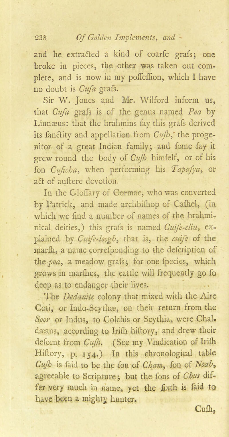 and he extracted a kind of coarfe grafs; one broke in pieces, the other was taken out com- plete, and is now in my pofTeffion, which I have no doubt is Cnfa grafs. Sir W. Jones and Mr. Wilford inform us, that Gufa grafs is of the genus named Poa by Linnmus: that the brahmins fay this grafs derived its fanftity and appellation from Cufh,’ the proge- nitor of a great Indian family; and fome fay it grew round the body of Cnfh himfelf, or of his fon Cuficha, when performing his Tapafya, or aft of auftere devotion. In the Gloffary of Gormac, who was converted by Patrick, and made archbilhop of Calhel, (in which we find a number of names of the brahmi- nical deities,) this grafs is named Cuife-cliu, ex- plained by CuifeA&amp;ogh, that is, the cuife of the rriarlh, a name correfponding to the defeription of the poa, a meadow grafs; for one fpecies, which grows in marfhes, the cattle will frequently go fa deep as to endanger their lives. The Dedamte colony that mixed with the Aire Coti, or Indo-Scythae, on their return from the Soor or Indus, to Colchis or Scythia, were Chal. dmans, according to Irifh hihory, and drew their defeent from CujJj. (See my Vindication of Irifli Pliltory, p. 154.) In this chronological table Cufh is faid to be the fon of Cham, fon of Noah, agreeable to Scripture; but the fons of Chus dif- fer very much in name, yet the jQxth is faid to have been a mighty hunter. Cufh,