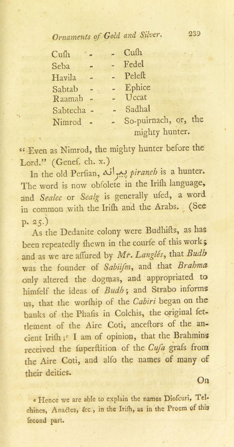 Cufh Seba Havila Sabtab R aamab - Sabtecha - Nimrod - Cufh Eedel Peleft Ephice Uccat Sadhal So-puirnach, or, the mighty hunter. cc Even as Nimrod, the mighty hunter before the Lord.” (Genef. ch. x.) In the old Perfian, Ajl^o piraneh is a hunter. The word is now obfolete in the Irifli language, and Sealec or Sealg is generally ufed, a word in common with the Irifh and the Arabs. (See p. 25.) As the Dedanite colony were Budhifts, as has been repeatedly (hewn in the courfe of this work 5 and as we are allured by Mr. Bangles, that Budb was the founder of Sabiifm, and that Brahma only altered the dogmas, and appropriated to himfelf the ideas of Budh; and Strabo informs us, that the worfhip of the Cabiri began on the banks of the Phafis in Colchis, the original fet- tlement of the Aire Coti, anceftors of the an- cient Irifh;' I am of opinion, that the Brahmins received the fuperftition of the Cufa grafs from the Aire Coti, and alfo the names of many of their deities. c Hence we are able to explain the names Diofcuri, Tel* chihes, Anaflcs, &amp;c., in the Irifh, as in the Proem of this fecond part.