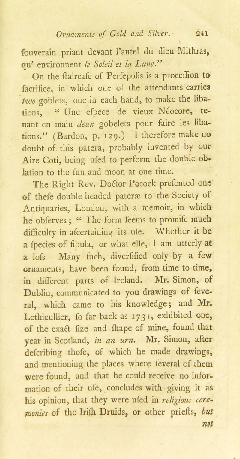 fouverain priant devant Tautel du dieu Mithras, qu’ environnent le Soldi et la Lune.” On the ftaircafe of Perfepolis is a p: oceffion to facrifice, in which one of the attendants carries two goblets, one in each hand, to make the liba- tions, “ Une efpece de vieux Neocore, te- nant en main deux gobelets pour faire les liba- tions.” (Bardon, p. 129.) 1 therefore make no doubt of. this patera, probably invented by our Aire Coti, being ufed to perform the double ob&gt;r lation to the fun and moon at one time. The Right Rev. Doftor Pocock prefented one of thele double headed paterae to the Society of Antiquaries, London, with a memoir, in which he obferves; 66 The form feems to promife much difficulty in afcertaining its ufe. Whether it be a fpecies of fibula, or what elfe, I am utterly at a lofs Many fuch, diverfified only by a few ornaments, have been found, from time to time, in different parts of Ireland. Mr. Simon, of Dublin, communicated to you drawings of feve- ral, which came to his knowledge; and Mr- Lethieullier, fo far back as 1731, exhibited one, of the exa£t fize and ffiape of mine, found that year in Scotland, in an urn. Mr. Simon, after defcribing thofe, of which he made drawings, and mentioning the places where feveral of them were found, and that he could receive no infor- mation of their ufe, concludes with giving it as his opinion, that they were ufed in religious cere- monies of the Iriffi Druids, or other priefts, but not