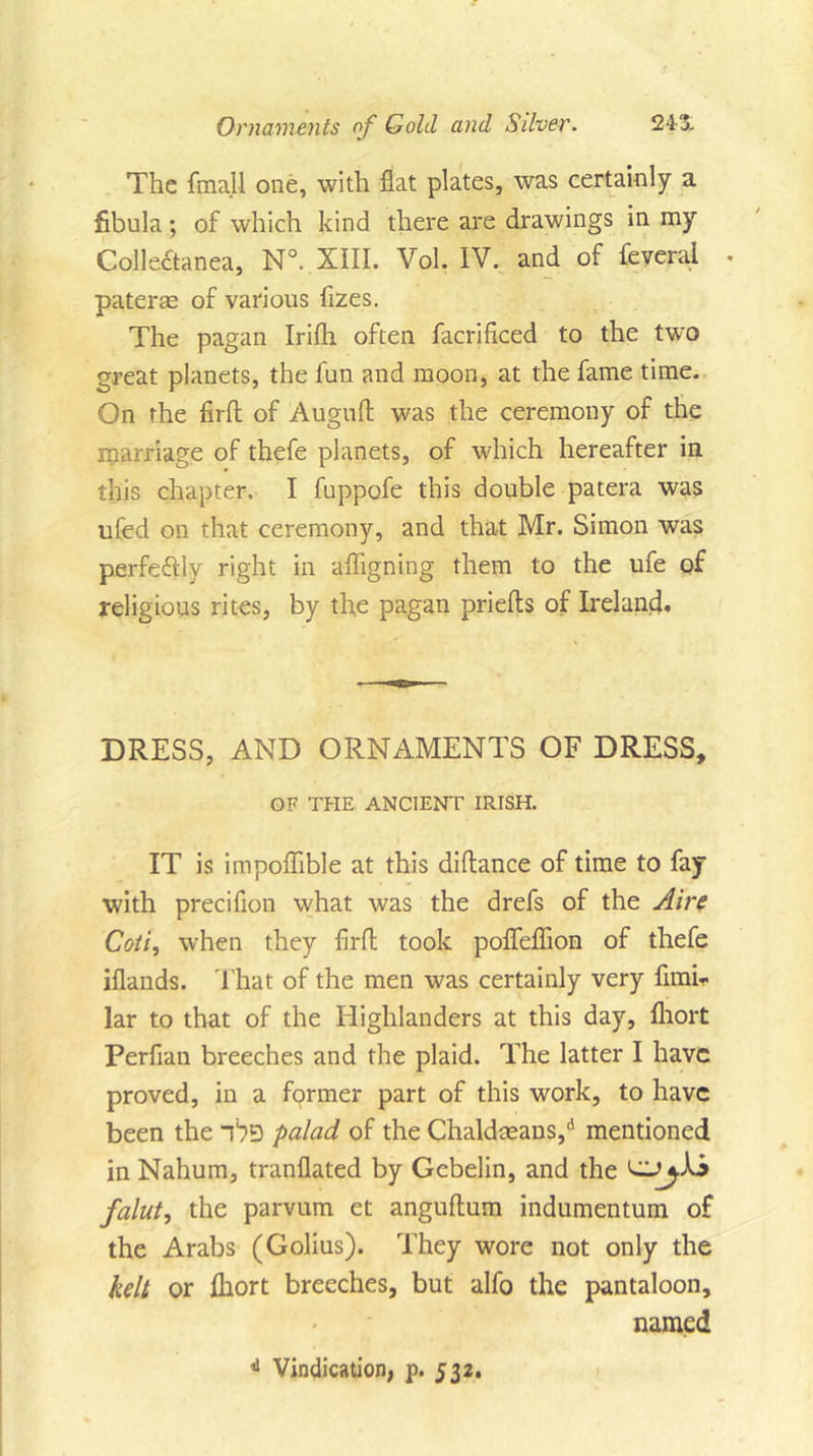 The {mail one, with flat plates, was certainly a fibula; of which kind there are drawings in my Collectanea, N°. XIII. Vol. IV. and of feveral . pateree of various fizes. The pagan Irifli often facrificed to the two great planets, the fun and moon, at the fame time. On the firfl: of Auguft was the ceremony of the marriage of thefe planets, of which hereafter in this chapter, I fuppofe this double patera was ufed on that ceremony, and that Mr. Simon was perfectly right in afligning them to the ufe of religious rites, by the pagan priefts of Ireland. DRESS, AND ORNAMENTS OF DRESS, OF THE ANCIENT IRISH. IT is impoflible at this diflance of time to fay with precifion what was the drefs of the Aire Coti, when they firfl; took pofleflion of thefe iflands. That of the men was certainly very fimh lar to that of the Highlanders at this day, fliort Perfian breeches and the plaid. The latter I have proved, in a former part of this work, to have been the palad of the Chaldceans,d mentioned in Nahum, tranflated by Gebelin, and the falut, the parvum et anguftum indumentum of the Arabs (Golius). They wore not only the kelt or fliort breeches, but alfo the pantaloon, named 4 Vindication, p. 532.