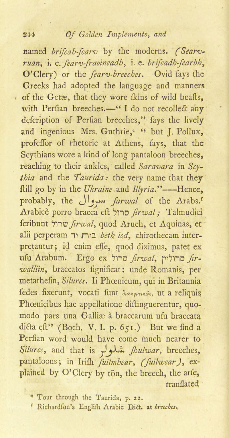 named brifeahfearv by the moderns. (Searv- ruan, i. e.fearvfraoineadh, i. e. brifeadhfearbh, O’CIery) or the fearv-breeches. Ovid fays the Greeks had adopted the language and manners of the Getce, that they wore fkins of wild beads, with Perfian breeches.—“ I do not recoiled any defcription of Perfian breeches,” fays the lively and ingenious Mrs. Guthrie,' “ but J. Pollux, profeflor of rhetoric at Athens, fays, that the Scythians wore a kind of long pantaloon breeches, reaching to their ankles, called Saravara in &lt;Scy- thia and the Taurida: the very name that they dill go by in the Ukraine and Illyria.” Hence, probably, the farwal of the Arabs/ Arabice porro bracca ed ‘yno firwal; Talmudici fcribunt ‘tVUZ? firwal, quod Aruch, et Aquinas, et alii perperam T&gt; rvQ beth iod, chirothecam inter- pretantur; id enim efle, quod diximus, patet ex ufu Arabum. Ergo ex ‘yno firwal, p^nD fir- rwalliin, braccatos lignificat: unde Romanis, per metathefin, Silures. Ii Phcenicum, qui in Britannia fedes fixerunt, vocati funt ut a reliquis; Phoenicibus hac appellatione didinguerentur, quo- modo pars una Gallice a braccarum ufu braccata di&lt;da ed” (Boch. V. I. p. 651.) But we find a Perfian word would have come much nearer to Silures, and that is /A aw fnilwar, breeches, pantaloons; in Irifli fuilmhear, (fuilwear), ex- plained by O’CIery by ton, the breech, the arfe, tranflated a Tour through the Taurida, p. 22. f Richardfon’s Englifh Arabic Did. at breeches,