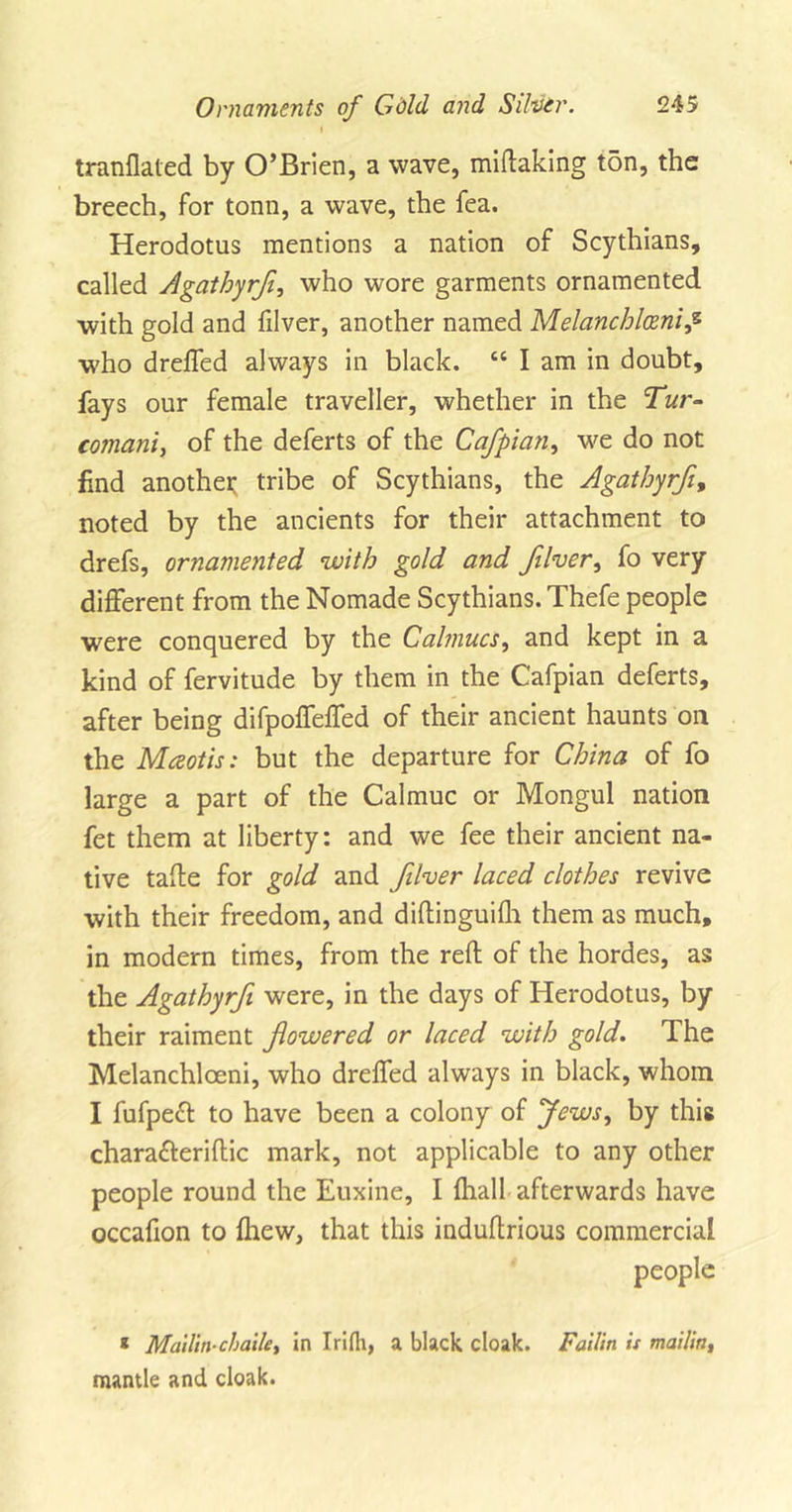 I tranflaled by O’Brien, a wave, miftaking ton, the breech, for tonn, a wave, the fea. Herodotus mentions a nation of Scythians, called Agathyrfl, who wore garments ornamented with gold and filver, another named Melanchlcenip who drefled always in black. “ I am in doubt, fays our female traveller, whether in the Tur- comani, of the deferts of the Cafpian, we do not find another tribe of Scythians, the Agathyrfl, noted by the ancients for their attachment to drefs, ornamented with gold and filver, fo very different from the Nomade Scythians. Thefe people were conquered by the Calmucs, and kept in a kind of fervitude by them in the Cafpian deferts, after being difpofleffed of their ancient haunts on the Mceotis: but the departure for China of fo large a part of the Calmuc or Mongul nation fet them at liberty: and we fee their ancient na- tive taffe for gold and filver laced clothes revive with their freedom, and diftinguilh them as much, in modern times, from the reft of the hordes, as the Agathyrfi were, in the days of Herodotus, by their raiment flowered or laced with gold. The Melanchloeni, who drefled always in black, whom I fufpeft to have been a colony of Jews, by this chara&amp;eriftic mark, not applicable to any other people round the Euxine, I {hall afterwards have occafion to {hew, that this induftrious commercial people * Mailin-chaile, in Irifh, a black cloak. Failin is mailin, mantle and cloak.