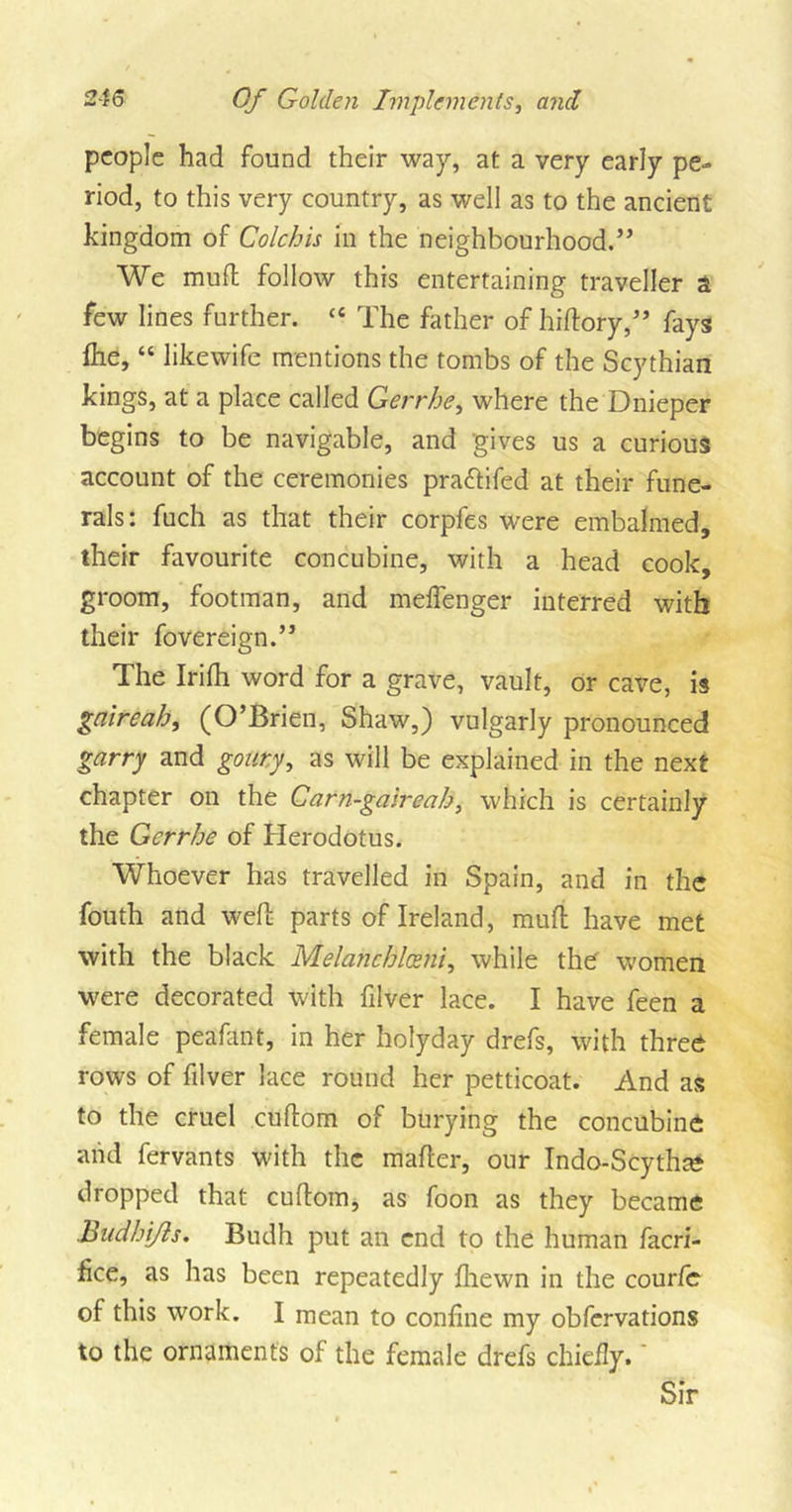 people had found their way, at a very early pe- riod, to this very country, as well as to the ancient kingdom of Colchis in the neighbourhood.” We muff follow this entertaining traveller a few lines further. “ The father of hiftory,” fays flie, “ likewife mentions the tombs of the Scythian kings, at a place called Gerrhe, where the Dnieper begins to be navigable, and -gives us a curious account of the ceremonies praftifed at their fune- rals: fuch as that their corpfes were embalmed, their favourite concubine, with a head cook, groom, footman, and meffenger interred with their fovereign.” The Irifh word for a grave, vault, or cave, is gaireah, (O’Brien, Shaw,) vulgarly pronounced garry and gouty, as will be explained in the next chapter on the Carn-gaireah, which is certainly the Gerrhe of Herodotus. Whoever has travelled in Spain, and in the fouth and weft parts of Ireland, mult have met with the black Melanchlceni, while the women were decorated with filver lace. I have feen a female peafant, in her holyday drefs, with three rows of filver lace round her petticoat. And as to the cruel cuftom of burying the concubine and fervants with the mailer, our Indo-Stytha* dropped that cuftom, as foon as they became Budhijls. Budh put an end to the human facri- fice, as has been repeatedly fliewn in the courle of this work. I mean to coniine my obfervations to the ornaments of the female drefs chiefly.' Sir