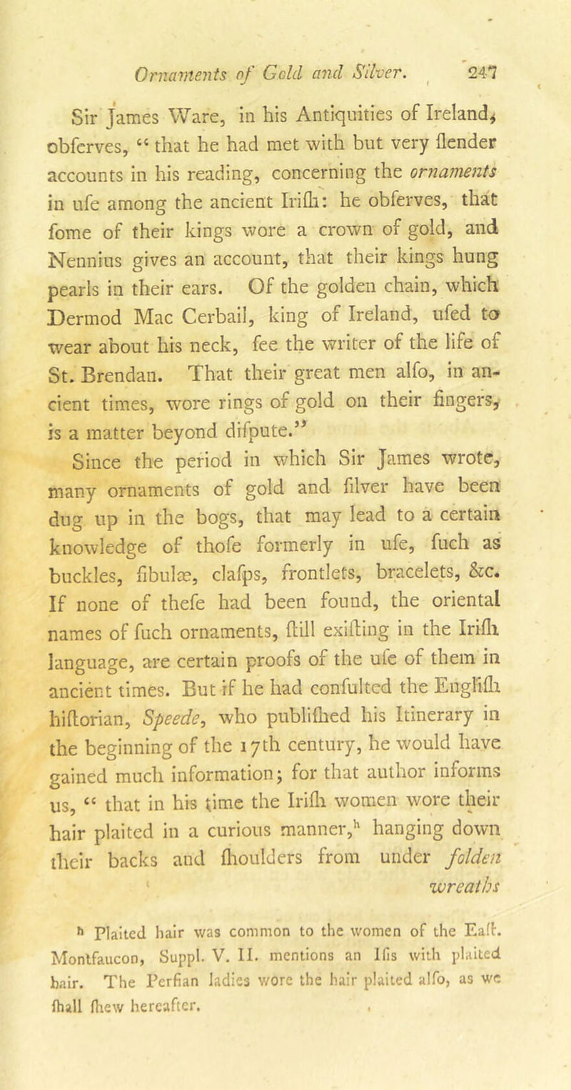 Sir James Ware, in his Antiquities of Ireland* obferves, “ that he had met with but very {lender accounts in his reading, concerning the ornaments in ufe among the ancient Irifh: he obferves, that fome of their kings wore a crown of gold, and Nennius gives an account, that their kings hung pearls in their ears. Of the golden chain, which Dermod Mac Cerbail, king of Ireland, ufed ta wear about his neck, fee the writer of the life of St. Brendan. That their great men alfo, in an- cient times, wore rings of gold on their fingers, is a matter beyond difpute.’5 Since the period in which Sir James wrote, many ornaments of gold and filver have been dug up in the bogs, that may lead to a certain knowledge of thofe formerly in ufe, fuch as buckles, fibula?, clafps, frontlets, bracelets, &amp;c. If none of thefe had been found, the oriental names of fuch ornaments, {fill exiiTing in the Irifli language, are certain proofs of the uie of them in ancient times. But if he had confulted the Englifh hiftorian, Speede, who publifued his Itinerary in the beginning of the 17 th century, he would have gained much information j for that author informs us, “ that in his time the Irifli women wore their hair plaited in a curious manner,h hanging down their backs and flioulders from under folden wreaths h Plaited hair was common to the women of the Ea(f. Montfaucon, Suppl. V. II. mentions an Ifis with plaited hair. The Pcrfian ladies wore the hair plaited alfo, as we Ihall fhew hereafter. ,