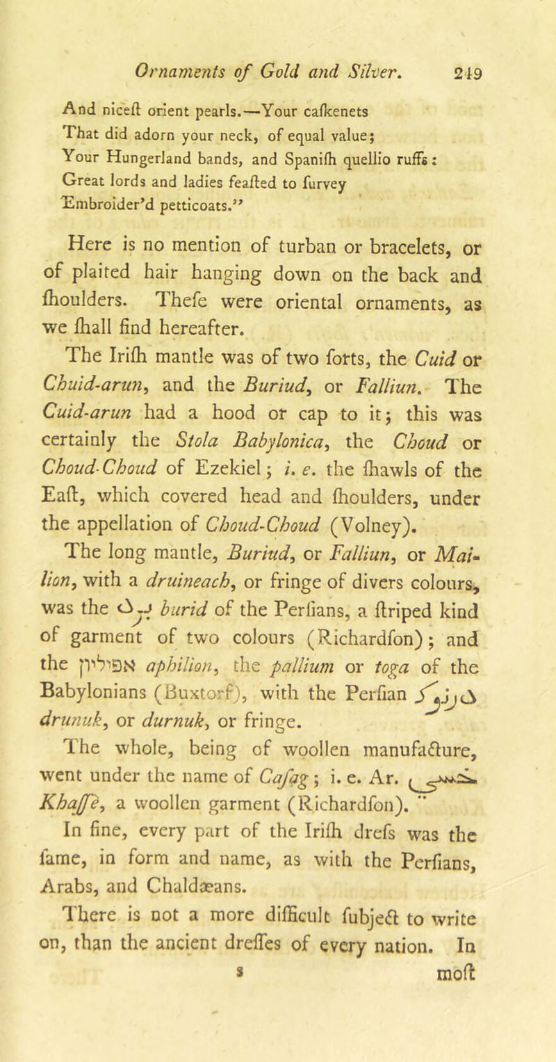 And niceit orient pearls.—Your cafkenets That did adorn your neck, of equal value; Your Hungerland bands, and Spanifh quellio ruffs: Great lords and ladies feafted to furvey 'Embroider’d petticoats.” Here is no mention of turban or bracelets, or of plaited hair hanging down on the back and ffioulders. Thefe were oriental ornaments, as we ffiall find hereafter. The Iriffi mantle was of two forts, the Cuid or Chuid-arun, and the Buriud, or Falliurt. The Cuid-arun had a hood or cap to it 5 this was certainly the Stola Babylonica, the Choud or Choud-Choud of Ezekiel; i. e. the ffiawls of the Eaft, which covered head and flioulders, under the appellation of Choud-Choud (Volney). The long mantle, Buriud, or Failiun, or Mai- lion, with a druineach, or fringe of divers colours, was the burid of the Perlians, a ftriped kind of garment of two colours (Richardfon); and the p'V'BN aphilion, the pallium or toga of the Babylonians (Buxtorf), with the Perfian f'yjCS drunuk, or durnuk, or fringe. The whole, being of woollen manufacture, went under the name of Cafag ; i. e. Ar. Khajf 'e, a woollen garment (Richardfon). *' In fine, every part of the Irifli drefs was the lame, in form and name, as with the Perfians, Arabs, and Chaldaeans. There is not a more difficult fubjeCt to write on, than the ancient dreffes of every nation. In * molt