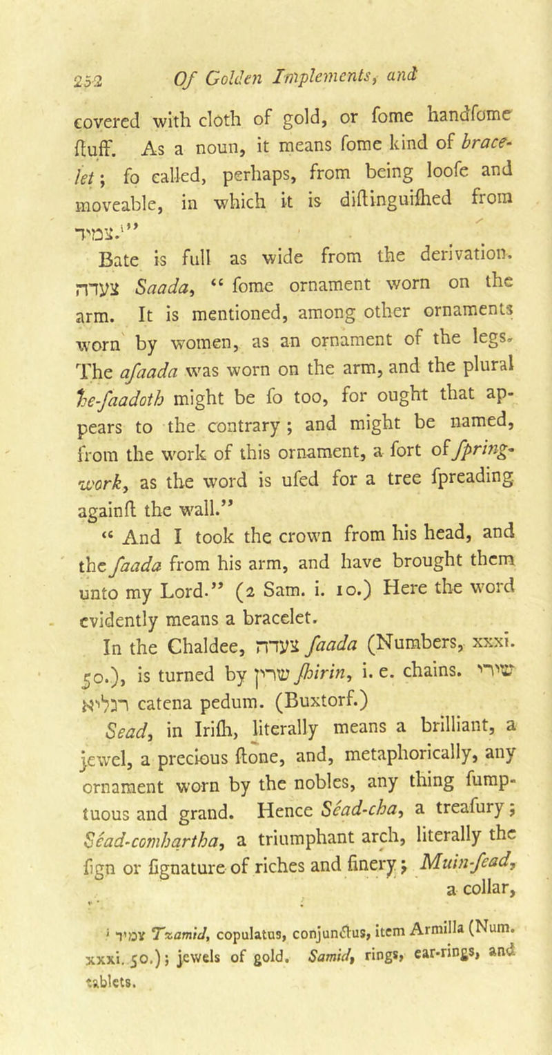 covered with cloth of gold, or fome hancifome huft'. As a noun, it means fome kind of brace- Jet ; fo called, perhaps, from being loofe and moveable, in which it is diftinguifhed from Bate is full as wide from the derivation, niyif Saada, “ fome ornament worn on the arm. It is mentioned, among other ornaments worn by women, as an ornament of the legs. The afaada was worn on the arm, and the plural he-faadoth might be fo too, for ought that ap- pears to the contrary; and might be named, from the work of this ornament, a fort offpring- work, as the word is ufed for a tree fpreading. again ft the wall.” “ And I took the crown from his head, and the faada from his arm, and have brought them unto my Lord.” (2 Sam. i. 10.) Here the word evidently means a bracelet. In the Chaldee, 7XW faada (Numbers, xxxi. £0.), is turned by fhirin, i. e. chains. 'H'C* catena pedum. (Buxtorf.) Sead, in Irifti, literally means a brilliant, a jewel, a precious ftone, and, metaphoiically, anv ornament worn by the nobles, any thing fump- tuous and grand. Hence Sead-cba, a treafury; Sead-comhartha, a triumphant arch, literally the fign or fignature of riches and finery; Muinfead, a collar, • toy TzamiJ, copulatus, conjuntfus, item Armilla (Num. xxxi. 50.); jewels of gold. Samid&gt; rings, ear-rings, anv tablets.