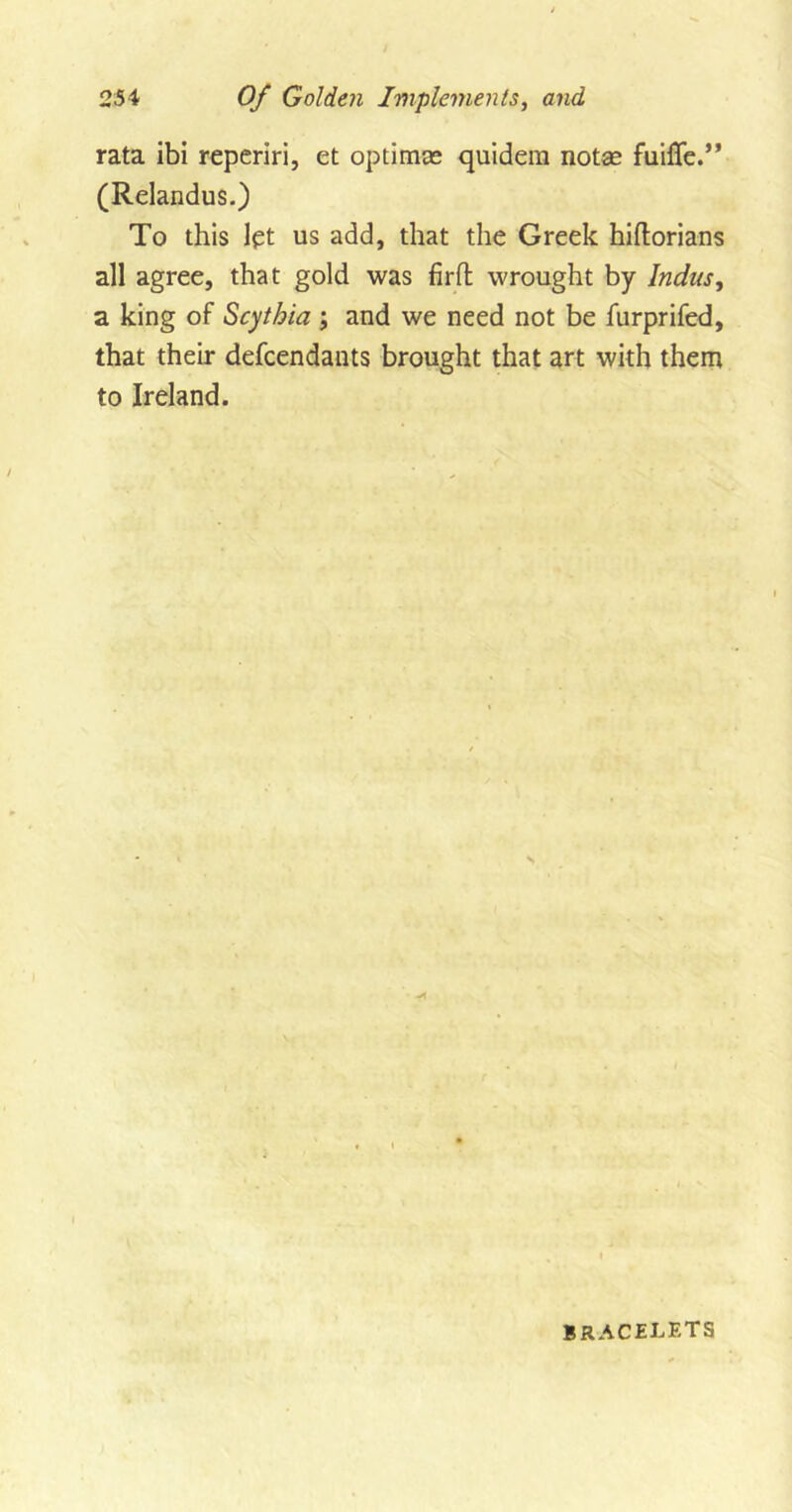 rata ibi reperiri, et optima? quidem notas Ruffe.” (Relandus.) To this let us add, that the Greek hiftorians all agree, that gold was firft wrought by Indus, a king of Scythia ; and we need not be furprifed, that their defendants brought that art with them to Ireland. BRACELETS