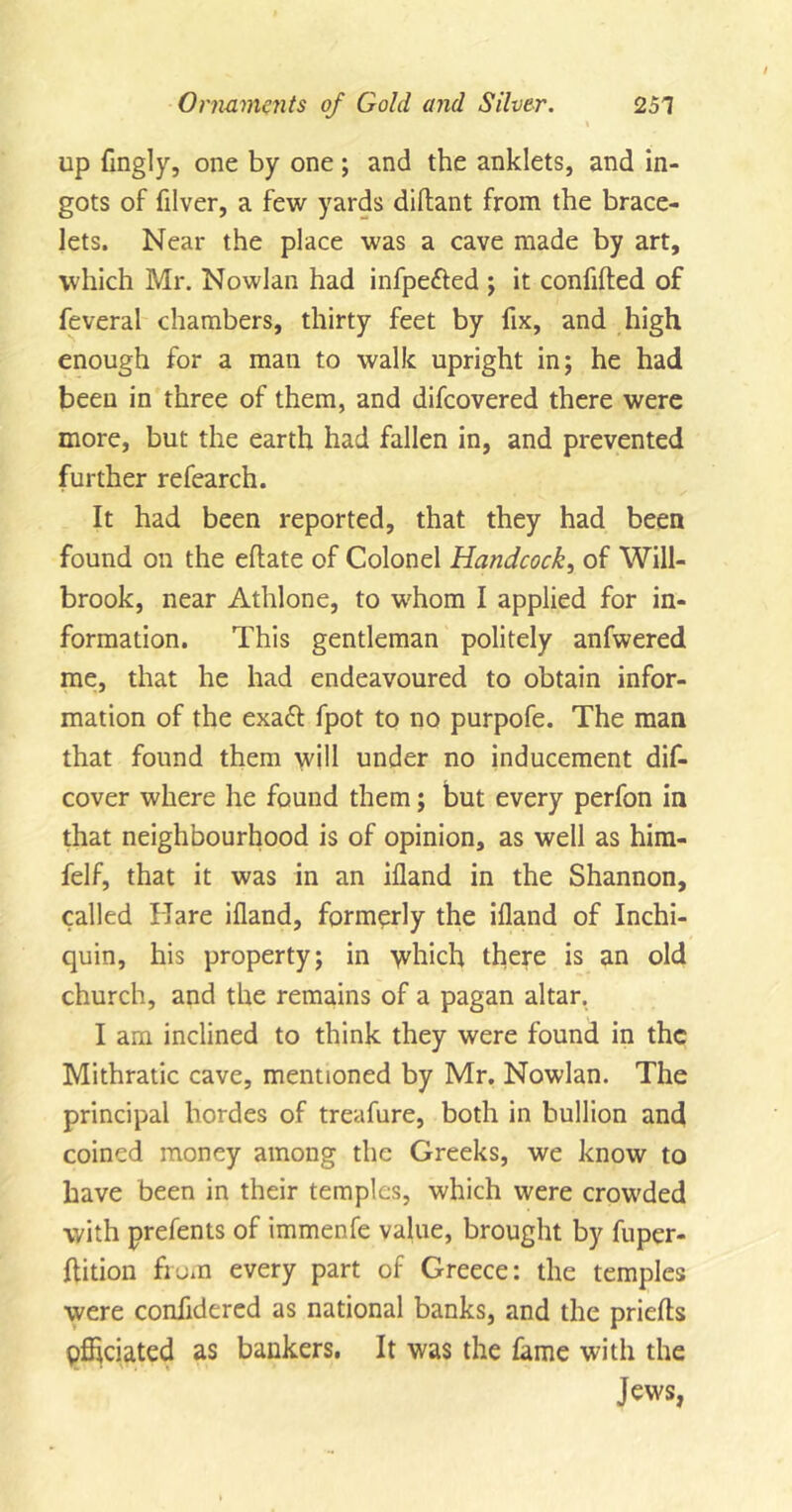 i up flngly, one by one; and the anklets, and in- gots of filver, a few yards diftant from the brace- lets. Near the place was a cave made by art, which Mr. Nowlan had infpe&amp;ed ; it confided of feveral chambers, thirty feet by fix, and high enough for a man to walk upright in; he had been in three of them, and difcovered there were more, but the earth had fallen in, and prevented further refearch. It had been reported, that they had been found on the eflate of Colonel Handcock, of Will- brook, near Athlone, to whom I applied for in- formation. This gentleman politely anfwered me, that he had endeavoured to obtain infor- mation of the exa£t fpot to no purpofe. The man that found them will under no inducement dis- cover where he found them; but every perfon in that neighbourhood is of opinion, as well as him- felf, that it was in an ifland in the Shannon, called Hare ifland, formerly the ifland of Inchi- quin, his property; in which there is an old church, and the remains of a pagan altar. I am inclined to think they were found in the Mithratic cave, mentioned by Mr. Nowlan. The principal hordes of treafure, both in bullion and coined money among the Greeks, we know to have been in their temples, which were crowded with prefents of immenfe value, brought by fuper- ftition from every part of Greece: the temples were confldered as national banks, and the prielfts pfheiated as bankers. It was the fame with the Jews,