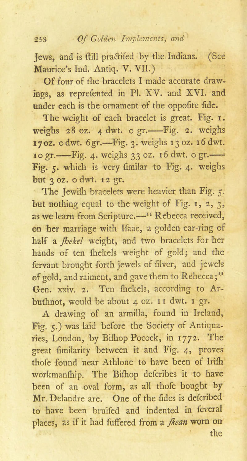 Jews, and is (till pra&amp;ifed by the Indians. (See Maurice’s Ind. Antiq. V. VII.) Of four of the bracelets I made accurate draw- ings, as reprefented in PI. XV. and XVI. and under each is the ornament of the oppofite fide. The weight of each bracelet is great. Fig. i. weighs 28 oz. 4 dwt. o gr. Fig. 2. weighs 170Z. odwt. 6gr.—Fig. 3. weighs 130Z. 16 dwt. 10 gr. Fig. 4. weighs 33 oz. 16 dwt. o gr. Fig. 5* which is very fimilar to Fig. 4. weighs but 3 oz. o dwt. 12 gr. The Jewifli bracelets were heavier than Fig. 5. but nothing equal to the weight of Fig. 1, 2, 3, as we learn from Scripture.—“ Rebecca received, on her marriage with Ifaac, a golden ear-ring of half a jhekel weight, and two bracelets for her hands of ten fhekels weight of gold; and the fervant brought forth jewels of filver, and jewels of gold, and raiment, and gave them to Rebecca;’’ Gen. xxiv. 2. Ten fhekcls, according to Ar- buthnot, would be about 4 oz. 11 dwt. 1 gr. A drawing of an armilla, found in Ireland, Fig. 5.) was laid before the Society of Antiqua- ries, London, by Bilhop Pocock, in 1772. The great fimilarity between it and Fig. 4, proves thofe found near Athlone to have been of Irilh workmanlhip. The Bifhop deferibes it to have been of an oval form, as all thofe bought by Mr. Delandre are. One of the fides is deferibed to have been bruifed and indented in feveral places, as if it had fuffered from a fkean worn on