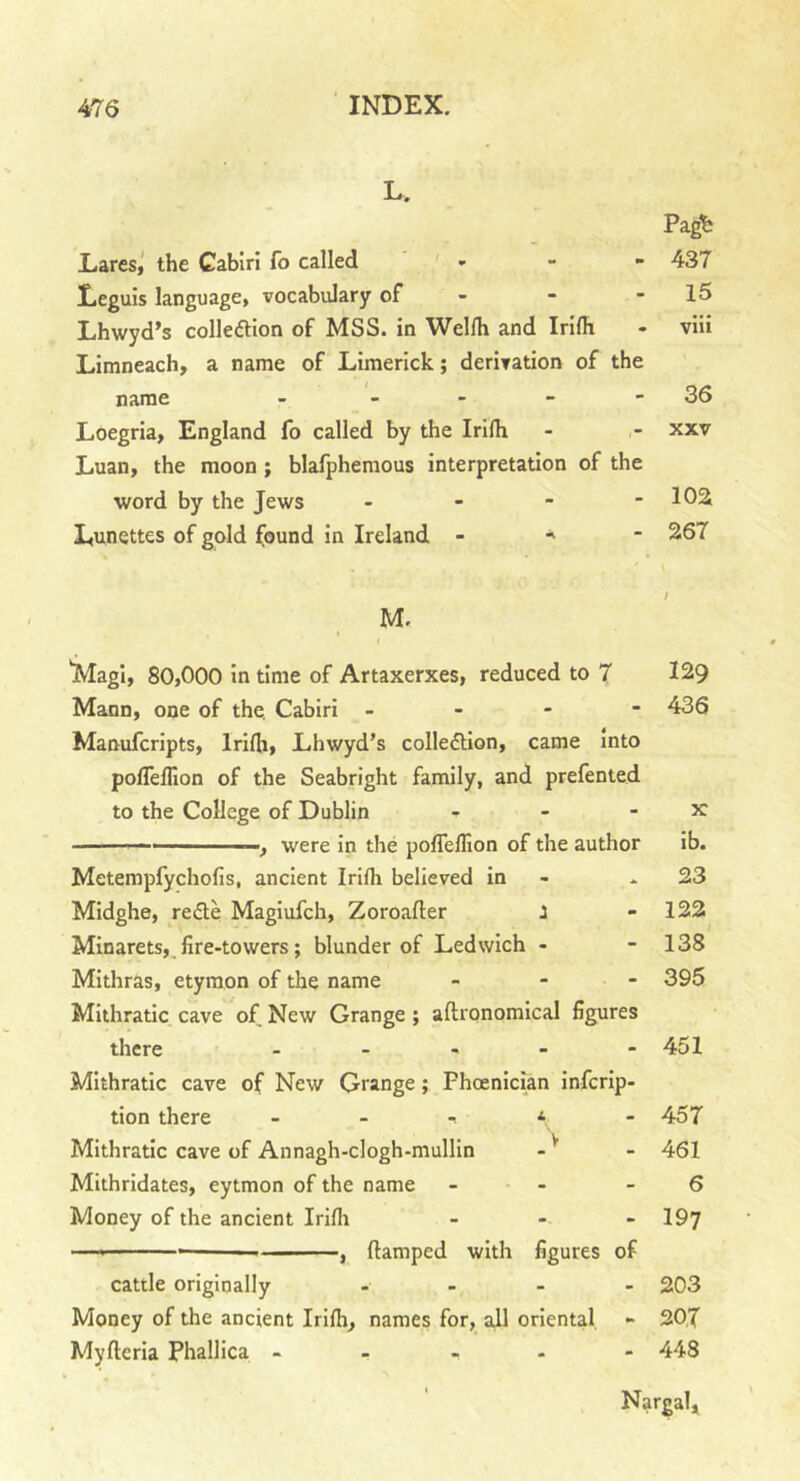 L. Pagt; Lares, the Cabiri fo called * 437 Leguis language, vocabulary of - - - 15 Lhwyd’s collection of MSS. in Welfh and Irifh - viii Limneach, a name of Limerick; derivation of the name - - - - - 36 Loegria, England fo called by the Irifh - - xxv Luan, the moon; blafphemous interpretation of the word by the Jews - - - - 102 Lunettes of gold found in Ireland - * 267 M. 'Magi, 80,000 in time of Artaxerxes, reduced to 7 129 Mann, one of the. Cabiri - 436 Manufcripts, Irifh, Lhwyd’s collection, came into poffeffion of the Seabright family, and prefented to the College of Dublin * - - x —, were in the poffeffion of the author ib. Metempfychofis, ancient Irifh believed in * 23 Midghe, reCte Magiufch, Zoroafler : - 122 Minarets,.fire-towers; blunder of Ledwich - - 138 Mithras, etymon of the name - 395 Mithratic cave of New Grange; aftronomical figures there ..... 451 Mithratic cave of New Grange; Phoenician infcrip- tion there * - 457 Mithratic cave of Annagh-clogh-mullin - v - 461 Mithridates, eytmon of the name - - -6 Money of the ancient Irifh - - - 197 —* — , ftamped with figures of cattle originally .... 203 Money of the ancient Irifh, names for, all oriental - 207 Myflcria Phallica .... - 448 Nargal,