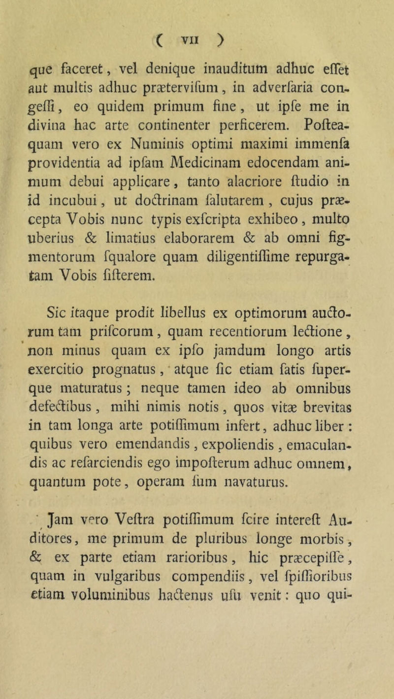 que faceret, vel denique inauditum adhuc effet aut multis adhuc praetervifum, in adverfaria con- geffi, eo quidem primum fine , ut ipfe me in divina hac arte continenter perficerem. Poftea- quam vero ex Numinis optimi maximi immenfa providentia ad ipfatn Medicinam edocendam ani- mum debui applicare, tanto alacriore ftudio in id incubui, ut dodrinam falutarem , cujus prae- cepta Vobis nunc typis exfcripta exhibeo, multo uberius &amp; limatius elaborarem &amp; ab omni fig- mentorum fqualore quam diligentiffime repurga- tam Vobis fiderem. Sic itaque prodit libellus ex optimorum aucto- rum tam prifcorum , quam recentiorum ledione , non minus quam ex ipfo jamduin longo artis exercitio prognatus, atque fic etiam fatis fuper- que maturatus; neque tamen ideo ab omnibus defedibus, mihi nimis notis, quos vitae brevitas in tam longa arte potiffimum infert, adhuc liber : quibus vero emendandis, expoliendis , emaculan- dis ac refarciendis ego impofterum adhuc omnem, quantum pote, operam lum navaturus. Jam vero Veftra potiffimum fcire intereft Au- ditores, me primum de pluribus longe morbis, &amp; ex parte etiam rarioribus, hic praecepilfe, quam in vulgaribus compendiis, vel fpiffioribus etiam voluminibus hadenus ufti venit: quo qui-