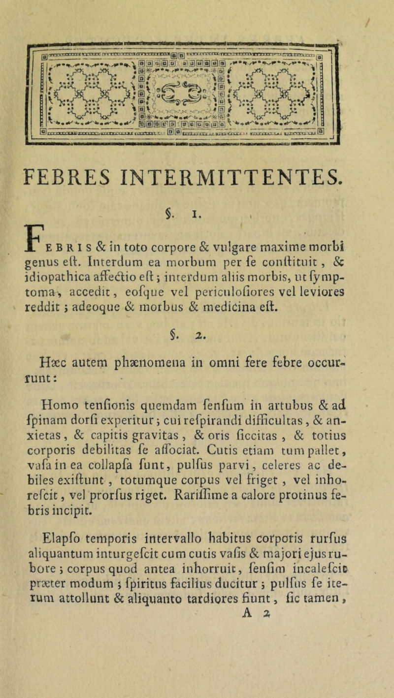 FEBRES INTERMITTENTES. §. I. E B R i s &amp; in toto corpore &amp; vulgare maxime morbi genus eft. Interdum ea morbum per fe conllituit , &amp; idiopathica affedtio eft; interdum aliis morbis, ut fy mp- toma, accedit, eofque vel periculofiores vel leviores reddit ; adeoque &amp; morbus &amp; medicina eft. §. 2. Haec autem phaenomena in omni fere febre occur- runt : Homo tenfionis quemdam fenfurn in artubus &amp; ad fpinam dorfi experitur; cui refpirandi difficultas , &amp; an- xietas , &amp; capitis gravitas , &amp; oris ficcitas , &amp; totius corporis debilitas fe alfociat. Cutis etiam tum pallet, vafainea collapfa funt, pulfus parvi, celeres ac de- biles exiftunc , totumque corpus vel friget , vel inho- refcit, vel prorfus riget. Rarillime a calore protinus fe- bris incipit. Elapfo temporis intervallo habitus corporis rurfus aliquantum inturgefcit cum cutis vafis &amp; majori ejus ru- bore ; corpus quod antea inhorruit, fenfim incalefcic praeter modum ; fpiritus facilius ducitur s pulfus fe ite- rum attollunt &amp; aliquanto tardiores fiunt, fic tamen , A 2